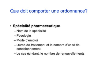 Que doit comporter une ordonnance?
• Spécialité pharmaceutique
– Nom de la spécialité
– Posologie
– Mode d’emploi
– Durée de traitement et le nombre d’unité de
conditionnement
– Le cas échéant, le nombre de renouvellements
 