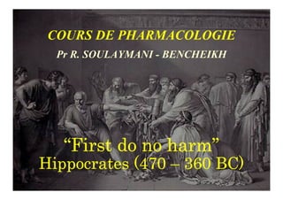 COURS DE PHARMACOLOGIE
Pr R. SOULAYMANI - BENCHEIKH
“
“
“
“First do no harm
First do no harm
First do no harm
First do no harm”
”
”
”
Hippocrates (470
Hippocrates (470
Hippocrates (470
Hippocrates (470 –
–
–
– 360 BC)
360 BC)
360 BC)
360 BC)
 