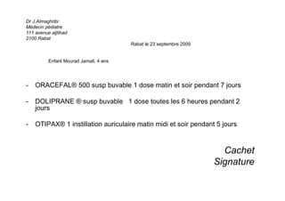 Dr J.Almaghribi
Médecin pédiatre
111 avenue aljtihad
2100 Rabat
Rabat le 23 septembre 2009
Enfant Mourad Jamali, 4 ans
- ORACEFAL® 500 susp buvable 1 dose matin et soir pendant 7 jours
- DOLIPRANE ® susp buvable 1 dose toutes les 6 heures pendant 2
jours
- OTIPAX® 1 instillation auriculaire matin midi et soir pendant 5 jours
Cachet
Signature
 