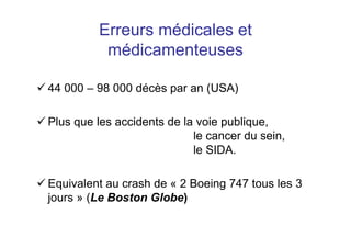 Erreurs médicales et
médicamenteuses
 44 000 – 98 000 décès par an (USA)
 Plus que les accidents de la voie publique,
le cancer du sein,
le SIDA.
 Equivalent au crash de « 2 Boeing 747 tous les 3
jours » (Le Boston Globe)
 