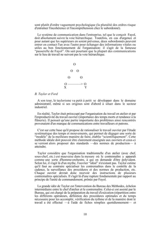sont plutôt d'ordre vaguement psychologique (la pluralité des ordres risque
d'entraîner l'incohérence et l'incompréhension chez le subordonné).
Le système de communication dans l'entreprise, tel que le conçoit Fayol,
doit absolument suivre la voie hiérarchique. Toutefois, en cas d'urgence et
pour autant que les supérieurs en soient prévenus, deux subordonnés peuvent
entrer en contact l'un avec l'autre pour échanger des informations vitales ou
utiles au bon fonctionnement de l'organisation: il s'agit de la fameuse
“passerelle de Fayol”. On sait pourtant que la plupart des communications
sur le lieu de travail ne suivent pas la voie hiérarchique.
O
O
O

O
O

O ————> O
X
Y
B. Taylor et Ford
A son tour, le taylorisme va petit à petit se développer dans le domaine
administratif, même si ses origines sont d'abord à situer dans le secteur
industriel.
En réalité, Taylor était préoccupé par l'organisation du travail en atelier et par
l'improductivité du travail ouvrier (importance des temps morts et tendance à la
flânerie). Il pensait qu'une partie importante des problèmes ainsi rencontrés
provenaient d'un manque de communications entre travailleurs et patrons.
C'est sur cette base qu'il propose de rationaliser le travail ouvrier par l'étude
systématique des temps et mouvements, qui permet de dégager une sorte de
“modèle” de la meilleure manière de faire, établie “scientifiquement”. Cette
méthode idéale doit pouvoir être clairement enseignée aux ouvriers et ceux-ci
se verront alors proposer des standards —des normes de production— à
atteindre.
Taylor considère que l'organisation traditionnelle d'un atelier (avec chef,
sous-chef, etc.) est mauvaise dans la mesure où le contremaître y apparaît
comme une sorte d'homme-orchestre, à qui on demande d'être polyvalent.
Selon lui, il s'agit là d'un mythe, l'ouvrier “idéal” n'existant pas. Taylor estime
qu'il faut au contraire spécialiser les contremaîtres dans le contrôle de la
cadence, la surveillance des procédures et des normes de production, etc.
Chaque ouvrier devrait donc recevoir des instructions de plusieurs
contremaîtres spécialisés. Il s'agit là d'une rupture fondamentale par rapport au
principe de l'unité de commandement, prônée par Fayol.
La grande idée de Taylor est l'intervention du Bureau des Méthodes, échelon
intermédiaire entre le chef d'atelier et le contremaître. Celui-ci est assisté par le
Bureau, qui est chargé de la préparation du travail d'exécution (répartition entre
les différents opérateurs, définition des procédures optimales et du temps
nécessaire pour les accomplir, vérification du rythme et de la manière dont le
travail a été effectué —à l'aide de fiches remplies quotidiennement— et

10

 