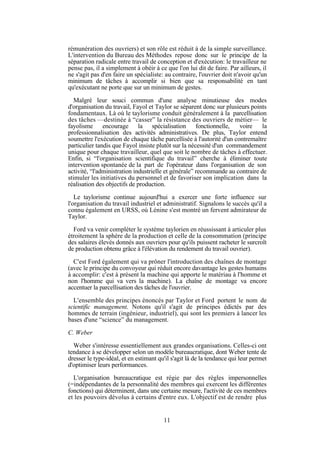 rémunération des ouvriers) et son rôle est réduit à de la simple surveillance.
L'intervention du Bureau des Méthodes repose donc sur le principe de la
séparation radicale entre travail de conception et d'exécution: le travailleur ne
pense pas, il a simplement à obéir à ce que l'on lui dit de faire. Par ailleurs, il
ne s'agit pas d'en faire un spécialiste: au contraire, l'ouvrier doit n'avoir qu'un
minimum de tâches à accomplir si bien que sa responsabilité en tant
qu'exécutant ne porte que sur un minimum de gestes.
Malgré leur souci commun d'une analyse minutieuse des modes
d'organisation du travail, Fayol et Taylor se séparent donc sur plusieurs points
fondamentaux. Là où le taylorisme conduit généralement à la parcellisation
des tâches —destinée à “casser” la résistance des ouvriers de métier— le
fayolisme encourage la spécialisation fonctionnelle,
voire
la
professionnalisation des activités administratives. De plus, Taylor entend
soumettre l'exécution de chaque tâche parcellisée à l'autorité d'un contremaître
particulier tandis que Fayol insiste plutôt sur la nécessité d'un commandement
unique pour chaque travailleur, quel que soit le nombre de tâches à effectuer.
Enfin, si “l'organisation scientifique du travail” cherche à éliminer toute
intervention spontanée de la part de l'opérateur dans l'organisation de son
activité, “l'administration industrielle et générale” recommande au contraire de
stimuler les initiatives du personnel et de favoriser son implication dans la
réalisation des objectifs de production.
Le taylorisme continue aujourd'hui a exercer une forte influence sur
l'organisation du travail industriel et administratif. Signalons le succès qu'il a
connu également en URSS, où Lénine s'est montré un fervent admirateur de
Taylor.
Ford va venir compléter le système taylorien en réussissant à articuler plus
étroitement la sphère de la production et celle de la consommation (principe
des salaires élevés donnés aux ouvriers pour qu'ils puissent racheter le surcroît
de production obtenu grâce à l'élévation du rendement du travail ouvrier).
C'est Ford également qui va prôner l'introduction des chaînes de montage
(avec le principe du convoyeur qui réduit encore davantage les gestes humains
à accomplir: c'est à présent la machine qui apporte le matériau à l'homme et
non l'homme qui va vers la machine). La chaîne de montage va encore
accentuer la parcellisation des tâches de l'ouvrier.
L'ensemble des principes énoncés par Taylor et Ford portent le nom de
scientific management. Notons qu'il s'agit de principes édictés par des
hommes de terrain (ingénieur, industriel), qui sont les premiers à lancer les
bases d'une “science” du management.
C. Weber
Weber s'intéresse essentiellement aux grandes organisations. Celles-ci ont
tendance à se développer selon un modèle bureaucratique, dont Weber tente de
dresser le type-idéal, et en estimant qu'il s'agit là de la tendance qui leur permet
d'optimiser leurs performances.
L'organisation bureaucratique est régie par des règles impersonnelles
(=indépendantes de la personnalité des membres qui exercent les différentes
fonctions) qui déterminent, dans une certaine mesure, l'activité de ces membres
et les pouvoirs dévolus à certains d'entre eux. L'objectif est de rendre plus

11

 