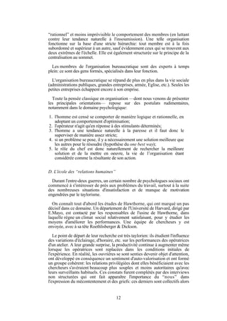 “rationnel” et moins imprévisible le comportement des membres (en luttant
contre leur tendance naturelle à l'insoumission). Une telle organisation
fonctionne sur la base d'une stricte hiérarchie: tout membre est à la fois
subordonné et supérieur à un autre, sauf évidemment ceux qui se trouvent aux
deux extrêmes de l'échelle. Elle est également structurée sur le principe de la
centralisation au sommet.
Les membres de l'organisation bureaucratique sont des experts à temps
plein: ce sont des gens formés, spécialisés dans leur fonction.
L'organisation bureaucratique se répand de plus en plus dans la vie sociale
(administrations publiques, grandes entreprises, armée, Eglise, etc.). Seules les
petites entreprises échappent encore à son emprise.
Toute la pensée classique en organisation —dont nous venons de présenter
les principales orientations— repose sur des postulats rudimentaires,
notamment dans le domaine psychologique:
1. l'homme est censé se comporter de manière logique et rationnelle, en
adoptant un comportement d'optimisation;
2. l'opérateur n'agit qu'en réponse à des stimulants déterminés;
3. l'homme a une tendance naturelle à la paresse et il faut donc le
superviser de manière assez stricte;
4. si un problème se pose, il y a nécessairement une solution meilleure que
les autres pour le résoudre (hypothèse du one best way);
5. le rôle du chef est donc naturellement de rechercher la meilleure
solution et de la mettre en oeuvre, la vie de l’organisation étant
considérée comme la résultante de son action.
D. L'école des “relations humaines”
Durant l'entre-deux guerres, un certain nombre de psychologues sociaux ont
commencé à s'intéresser de près aux problèmes du travail, surtout à la suite
des nombreuses situations d'insatisfaction et de manque de motivation
engendrées par le taylorisme.
On connaît tout d'abord les études de Hawthorne, qui ont marqué un pas
décisif dans ce domaine. Un département de l'Université de Harvard, dirigé par
E.Mayo, est contacté par les responsables de l'usine de Hawthorne, dans
laquelle règne un climat social relativement satisfaisant, pour y étudier les
moyens d'améliorer les performances. Une équipe de chercheurs y est
envoyée, avec à sa tête Roethlisberger & Dickson.
Le point de départ de leur recherche est très taylorien: ils étudient l'influence
des variations d'éclairage, d'horaire, etc. sur les performances des opératrices
d'un atelier. A leur grande surprise, la productivité continue à augmenter même
lorsque les opératrices sont replacées dans les conditions initiales de
l'expérience. En réalité, les ouvrières se sont senties devenir objet d'attention,
ont développé en conséquence un sentiment d'auto-valorisation et ont formé
un groupe cohérent: les relations privilégiées dont elles bénéficiaient avec les
chercheurs s'avéraient beaucoup plus souples et moins autoritaires qu'avec
leurs surveillants habituels. Ces constats furent complétés par des interviews
non structurées qui ont fait apparaître l'importance du “nous” dans
l'expression du mécontentement et des griefs: ces derniers sont collectifs alors

12

 