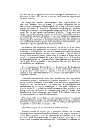 que pour Taylor, le rapport social au sein de l'entreprise est individualisé (le
travailleur est isolé face à son chef et n'est pas censé nouer des rapports avec
les autres ouvriers).
En menant des enquêtes complémentaires dans certains ateliers, ils
observent l'adoption, dans un groupe, de pratiques informelles qui ne
correspondent pas aux procédures officielles. Ce groupe élabore ses propres
normes en matière de productivité légèrement supérieures aux standards
officiels (pour pouvoir constituer des réserves de manière à faire face aux
coups durs ou aux brusques renforcements d'autorité —“vous n'avez pas
atteint votre score”) mais sans exagérer car la direction s'en rendrait compte et
en demanderait rapidement davantage (de plus, il ne faut pas léser ceux qui ne
parviennent pas à suivre le rythme). Apparaissent donc des mécanismes
d'auto-régulation informelle, en marge des normes officielles, et qui expriment
une tendance spontanée du groupe à résister aux pressions extérieures. Cette
observation a pu être reproduite dans d'autres contextes.
Parallèlement aux découvertes d'Hawthorne, les travaux de Kurt Lewin,
disposant d'un gros programme de recherche en sciences sociales sur le
leadership et le changement, vont contribuer à donner une impulsion décisive
au mouvement des relations humaines dans l'entreprise. Lewin en arrive à
montrer qu'un leadership démocratique ou participatif (où le leader discute
avec les opérateurs des objectifs, des moyens à mettre en oeuvre, de la manière
de distribuer le travail, etc.) est aussi efficace qu'un leadership autocratique (où
seul le leader détermine les rôles, la manière de procéder, etc.) mais donne plus
de satisfaction aux participants.
De la même manière, dans ses études sur les processus de changement,
Lewin montre que celui-ci a plus de chances de bien s'opérer si les membres
du groupe dans lequel il a lieu ont coopéré à la décision de changement; par
ailleurs, il risque de donner de moins bons résultats si les participants en sont
simplement informés.
Dans ces différents travaux, on met donc l'accent sur les forces agissantes à
l'intérieur du groupe: d'où le nom de dynamique de groupes. Le credo sousjacent est que le leadership démocratique et la participation augmentent la
satisfaction des opérateurs tout en contribuant à l'amélioration des
performances en termes de productivité. Il faut donc encourager la
transformation des organisations dans le sens des relations humaines. A la
limite, on n'hésite pas éliminer les études contradictoires. Ces études, sous
l'implusion de Likert notamment, vont conduire à des efforts soutenus de
formation des cadres au leadership démocratique.
L'insistance sur les normes de groupe informelles en matière de productivité
et le leadership démocratique sont caractéristiques du mouvement des relations
humaines. Il s'agit, en réalité, d'un mouvement très américain à l'origine. Il va
se répandre en Europe dans les années '55-'60.
Différentes critiques ont été adressées à ce courant théorique.
Plusieurs auteurs ont montré que la principale faiblesse des relations
humaines est de considérer l'organisation comme une système uniforme et
fermé, sans interférences avec les phénomènes économiques et sociaux
extérieurs. On a finalement remplacé un “one best way” par un autre. Là où
le taylorisme ne voyait d’autre salut que dans l’optimisation des cadences, les

13

 