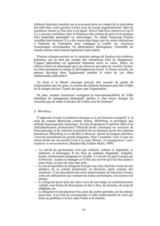 relations humaines insistent sur la nécessaire prise en compte de la motivation
des individus, seule garantie à leurs yeux du succès organisationnel. Mais de
nombreux doutes se font jour à cet égard. Ainsi Clark Kerr observe-t-il qu’il
n’y a aucune corrélation entre la fréquence des actions de grève et la pratique
d'un leadership participatif ou autocratique. En réalité, beaucoup d'autres
variables interviennent. Il y a des causes plus larges que les seules interactions
à l'intérieur de l'entreprise pour expliquer le conflit: les structures
économiques environnantes, les phénomènes idéologiques, l'ensemble du
monde externe interviennent également à part entière.
D'autres critiques portent sur le caractère statique de l'analyse des relations
humaines, qui ne tient pas compte des interactions liées au changement.
L'aspect paternaliste est également fortement remis en cause. Mayo est
effectivement un ethnologue qui a pu observer que dans les sociétés rurales,
les élites prenaient en charge le développement social. A l'heure actuelle, les
patrons devraient donc logiquement prendre le relais de ces élites
traditionnelles déficientes!
Au fond, si la théorie classique pouvait être accusée de parler de
l'organisation sans les gens, le courant des relations humaines peut faire l'objet
de la critique inverse: il parle des gens sans l'organisation...
De plus, certains chercheurs soulignent la non-reproductibilité de l'effet
bénéfique du management participatif: parfois, il vaut mieux changer les
situations que de tenter à tout prix de le faire avec les hommes!
E. Mintzberg
S’opposant à toute la tradition classique et à son discours normatif, à la
suite de certains théoriciens comme Simon, Mintzberg va privilégier une
attitude beaucoup plus analytique. Au lieu de proposer le portrait idéal d’un
chef planificateur, poursuivant l’efficacité (école classique) ou soucieux de
faire participer et de valoriser le potentiel de ses hommes (école des relations
humaines), Mintzberg va se décider à observer, durant de longues périodes,
l’activité quotidienne de grands dirigeants. Pour l’essentiel, voici ce que ses
observations lui ont montré (voir à ce sujet Aktouf, Le management: entre
tradition et renouvellement, Boucherville, Gaëtan Morin, 1989):
— Le travail du gestionnaire n'est pas ordonné, continu et séquentiel, ni
uniforme, ni homogène. Il est, bien au contraire, fragmenté, irrégulier,
haché, extrêmement changeant et variable. Ce travail est aussi marqué par
la brièveté : à peine le manager a-t-il fini une activité qu'il lui faut sauter à
autre chose, et ainsi de suite sans arrêt.
— Le travail quotidien du dirigeant n'est pas une série d'actions issues de son
initiative, de sa volonté transformée en décisions, après examen des
situations. C'est bien plutôt une série ininterrompue de réactions à toutes
sortes de sollicitations qui viennent du milieu environnant, soit externe soit
interne.
— Le dirigeant passe plus des deux tiers de son temps en communication
verbale, sous forme de discussions en face à face, de réunions, de coup de
téléphone, etc.
— Le dirigeant revient plusieurs fois, pour de courtes périodes, sur les mêmes
questions: il est loin de correspondre à l'idée traditionnelle de celui qui
traite un problème à la fois, dans l'ordre et la sérénité.

14

 