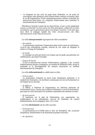 — Le dirigeant est une sorte de point focal, d'interface ou de point de
convergence entre plusieurs séries d'intervenants, internes et externes, dans
la vie de l'organisation. Il doit constamment assurer, réaliser ou faciliter les
interactions entre toutes ces catégories d'intervenants pour permettre le
fonctionnement de l'entreprise.
Mintzberg a formulé, à partir de ses observations, ce qui va très rapidement
assurer sa notoriété: les trois séries de rôles principaux, subdivisés en rôles
secondaires, que le gestionnaire passe son temps à assumer. C'est ainsi que,
nous dit-il, le manager remplit des rôles interpersonnels, des rôles
informationnels et des rôles décisionnels.
Les rôles interpersonnels regroupent des rôles secondaires:
— de symbole
Le gestionnaire représente l'organisation dans toutes sortes de cérémonies,
vis-à-vis des sollicitations externes, relevant de son statut de dirigeant et
relatives à l'image de l'entreprise.
— de leader
Le manager est celui qui motive ses troupes, qui les guide, qui galvanise ses
collaborateurs, qui donne l'exemple.
— d'agent de liaison
Il crée et entretient des réseaux d'informateurs, participe à des conseils
d'administration d'autres compagnies, est membre de différents clubs, assure la
continuité et le développement de contacts nécessaires au meilleur
fonctionnement de l'entreprise.
Les rôles informationnels se subdivisent en rôles:
— d'observateur
Le gestionnaire recherche et reçoit toute information pertinente à la
conduite de l'entreprise, à la meilleure connaissance de son environnement ou
de l'impact de ses activités.
— de diffuseur
Il diffuse, à l'intérieur de l'organisation, les éléments pertinents de
l'information reçue, s'assure que la bonne information va au bon destinataire,
provoque les actes nécessaire à la meilleure exploitation des données en main.
— de porte-parole
Il représente sur le plan de l'information, son organisation, ses
collaborateurs et ses subordonnés vis-à-vis de l'extérieur, du conseil
d'administration, de la compagnie mère, s'il y a lieu.
Les rôles décisionnels son les rôles suivants:
— d'entrepreneur
Le gestionnaire est à l'affût, dans et hors de l'entreprise, des occasions
d'expansion, d'amélioration et de lancement de projets nouveaux.
— de régulateur

15

 