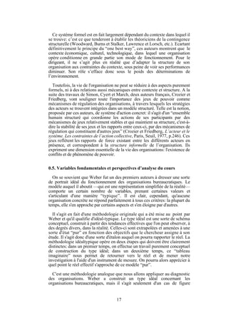 Ce système formel est en fait largement dépendant du contexte dans lequel il
se trouve: c’est ce que tenderont à établir les théoriciens de la contingence
structurelle (Woodward, Burns et Stalker, Lawrence et Lorsch, etc.). Ecartant
définitivement le principe du “one best way”, ces auteurs montrent que le
contexte économique, culturel, technologique, dans lequel une organisation
opère conditionne en grande partie son mode de fonctionnement. Pour le
dirigeant, il ne s’agit plus en réalité que d’adapter la structure de son
organisation aux contraintes du contexte, sous peine de voir ses performances
diminuer. Son rôle s’efface donc sous le poids des déterminations de
l’environnement.
Toutefois, la vie de l'organisation ne peut se réduire à des aspects purement
formels, ni à des relations aussi mécaniques entre contexte et structure. A la
suite des travaux de Simon, Cyert et March, deux auteurs français, Crozier et
Friedberg, vont souligner toute l'importance des jeux de pouvoir comme
mécanismes de régulation des organisations, à travers lesquels les stratégies
des acteurs se trouvent intégrées dans un modèle structuré. Telle est la notion,
proposée par ces auteurs, de système d'action concret: il s'agit d'un “ensemble
humain structuré qui coordonne les actions de ses participants par des
mécanismes de jeux relativement stables et qui maintient sa structure, c'est-àdire la stabilité de ses jeux et les rapports entre ceux-ci, par des mécanismes de
régulation qui constituent d'autres jeux” (Crozier et Friedberg, L’acteur et le
système. Les contraintes de l’action collective, Paris, Seuil, 1977, p.246). Ces
jeux reflètent les rapports de force existant entre les différents acteurs en
présence, et correspondent à la structure informelle de l’organisation. Ils
expriment une dimension essentielle de la vie des organisations: l'existence de
conflits et de phénomène de pouvoir.
0.5. Variables fondamentales et perspectives d’analyse du cours
On se souvient que Weber fut un des premiers auteurs à dresser une sorte
de portrait idéal du fonctionnement des organisations bureaucratiques. Le
modèle auquel il aboutit —qui est une représentation simplifiée de la réalité—
comporte un certain nombre de variables, prenant certaines valeurs et
s'articulant d'une manière “typique”. Il est clair, cependant, qu'aucune
organisation concrète ne répond parfaitement à tous ces critères: la plupart du
temps, elle s'en approche par certains aspects et s'en éloigne par d'autres.
Il s'agit en fait d'une méthodologie originale qui a été mise au point par
Weber et qu'il qualifie d'idéal-typique. Le type idéal est une sorte de schéma
conceptuel, construit à partir des tendances effectives que l'on peut observer, à
des degrés divers, dans la réalité. Celles-ci sont extrapolées et amenées à une
sorte d'état “pur” en fonction des objectifs que le chercheur assigne à son
étude. Il s'agit donc d'une sorte d'étalon auquel on pourra rapporter le réel. La
méthodologie idéaltypique opère en deux étapes qui doivent être clairement
distinctes: dans un premier temps, on effectue un travail purement conceptuel
de construction du type idéal; dans un deuxième temps, ce “tableau
imaginaire” nous permet de retourner vers le réel et de mener notre
investigation à l'aide d'un instrument de mesure. On pourra alors apprécier à
quel point le réel effectif s'approche de ce modèle “pur”.
C'est une méthodologie analogue que nous allons appliquer au diagnostic
des organisations. Weber a construit un type idéal concernant les
organisations bureaucratiques, mais il s'agit seulement d'un cas de figure

17

 