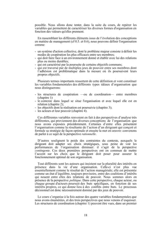 possible. Nous allons donc tenter, dans la suite du cours, de repérer les
variables qui permettent de caractériser les diverses formes d'organisation en
fonction des valeurs qu'elles prennent.
En rassemblant les différents éléments issus de l’évolution des conceptions
en matière de management (cf 0.5. et 0.6), nous pouvons définir l'organisation
comme:
- un système d'action collective, dont le problème majeur consiste à définir les
modes de coopération les plus efficaces entre ses membres;
- qui doit faire face à un environnement donné et établir avec lui des relations
plus ou moins durables;
- qui est caractérisé par la poursuite de certains objectifs communs;
- qui est traversé par de multiples jeux de pouvoir entre ses membres dont
l’adhésion est problématique dans la mesure où ils poursuivent leurs
propres objectifs.
Plusieurs termes importants ressortent de cette définition et vont constituer
les variables fondamentales des différents types idéaux d’organisation que
nous distinguerons:
- les structures de coopération —ou de coordination— entre membres
(chapitre 1)
- le contexte dans lequel se situe l'organisation et avec lequel elle est en
relation (chapitre 2);
- les objectifs dont la réalisation est poursuivie (chapitre 3);
- les acteurs et leur pouvoir (chapitre 4).
Ces différentes variables renvoient en fait à des perspectives d’analyse très
différentes, qui proviennent des diverses conceptions de l’organisation que
nous avons exposées précédemment. Certaines d’entre elles présentent
l’organisation comme la résultante de l’action d’un dirigeant qui conçoit et
formule sa stratégie de façon optimale et ensuite la met en oeuvre: convenons
de parler à ce sujet de la perspective rationnelle.
D’autres soulignent le poids des contraintes du contexte, auxquels le
dirigeant doit adapter ses choix stratégiques, sous peine de voir les
performances de l’organisation diminuer: il s’agit de la perspective
contingente. Ces deux premières perspectives ont en commun de mettre
l’accent sur les choix que le dirigeant doit poser pour assurer le
fonctionnement optimal de son organisation.
Tout différents sont les auteurs qui insistent sur la pluralité des intérêts en
présence dans la vie d’une organisation. Celle-ci n’est plus vue
essentiellement comme le résultat de l’action managériale; elle est présentée
comme un état d’équilibre, toujours provisoire, entre des coalitions d’intérêts
qui nouent entre elles des relations de pouvoir. Nous sommes alors en
présence de la perspective politique. Dans cette perspective, chaque acteur, ou
chaque groupe d'acteurs poursuit des buts spécifiques, en fonction de ses
intérêts propres, ce qui donne lieu à des conflits entre buts. Le processus
décisionnel est donc nécessairement dominé par des jeux de pouvoir.
Le cours s’organise à la fois autour des quatre variables fondamentales que
nous avons énumérées, et des trois perspectives que nous venons d’esquisser.
Les structures de coordination (chapitre 1) peuvent être vues, dans un premier

18

 