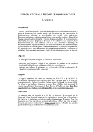 INTRODUCTION A LA THEORIE DES ORGANISATIONS
F.PICHAULT

Présentation
Le cours vise à introduire les étudiants à l'analyse des organisations modernes, à
partir de l'examen d'un certain nombre de variables qui en caractérisent le
fonctionnement: division et coordination du travail entre opérateurs,
départementalisation, mécanismes de liaison entre unités, systèmes d'autorité et
flux de communication formelle, systèmes de pouvoir et flux de communication
informelle, processus de prise de décision et de définition des objectifs, type
d'environnement, etc. Son ambition est à la fois descriptive (repérage de
différentes formes organisationnelles sur base des variables sus-mentionnées) et
explicative (initiation aux grands débats théoriques de la théorie contemporaine
des organisations, à travers l’examen des perspectives rationnelle, contingente et
politique). Il recourt à de nombreuses études de cas afin de concrétiser le propos.
Objectifs
Les principaux objectifs assignés au cours sont les suivants:
- proposer une initiation critique à un ensemble de notions et de modèles
explicatifs habituellement utilisés en théorie des organisations;
- amener les étudiants à appliquer ces notions et modèles au diagnostic de
situations organisationnelles concrètes.
Supports
Le support théorique du cours est l'ouvrage de J.NIZET et F.PICHAULT:
Introduction à la théorie des configurations. Du “one best way” à la diversité
organisationnelle, Québec/Bruxelles, Gaëtan Morin/De Boeck Université, 2001.
Par ailleurs, les étudiants disposent ci-après d'un syllabus écrit, constitué de
certains compléments théoriques et d'un dossier d’études de cas. Les deux
supports (livre et syllabus) sont indispensables pour l’assimilation du cours.
Evaluation
Un examen écrit est organisé à la fin du 1er semestre: il est centré sur le
diagnostic d'une situation concrète d’organisation, à partir d'une grille qui aura
été élaborée et appliquée à plusieurs études de cas durant le cours. Pour les
étudiants qui n'ont pas obtenu une note globale de 12 lors de cette première
épreuve, un examen oral est prévu en 2e session: celui-ci aborde les grandes
questions théoriques qui traversent l'ensemble du cours.

2

 