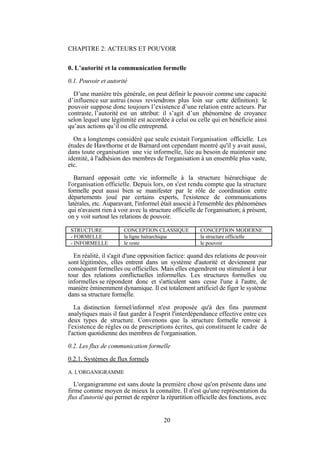 CHAPITRE 2: ACTEURS ET POUVOIR
0. L’autorité et la communication formelle
0.1. Pouvoir et autorité
D’une manière très générale, on peut définir le pouvoir comme une capacité
d’influence sur autrui (nous reviendrons plus loin sur cette définition): le
pouvoir suppose donc toujours l’existence d’une relation entre acteurs. Par
contraste, l’autorité est un attribut: il s’agit d’un phénomène de croyance
selon lequel une légitimité est accordée à celui ou celle qui en bénéficie ainsi
qu’aux actions qu’il ou elle entreprend.
On a longtemps considéré que seule existait l'organisation officielle. Les
études de Hawthorne et de Barnard ont cependant montré qu'il y avait aussi,
dans toute organisation une vie informelle, liée au besoin de maintenir une
identité, à l'adhésion des membres de l'organisation à un ensemble plus vaste,
etc.
Barnard opposait cette vie informelle à la structure hiérarchique de
l'organisation officielle. Depuis lors, on s'est rendu compte que la structure
formelle peut aussi bien se manifester par le rôle de coordination entre
départements joué par certains experts, l'existence de communications
latérales, etc. Auparavant, l'informel était associé à l'ensemble des phénomènes
qui n'avaient rien à voir avec la structure officielle de l'organisation; à présent,
on y voit surtout les relations de pouvoir.
STRUCTURE
- FORMELLE
- INFORMELLE

CONCEPTION CLASSIQUE
la ligne hiérarchique
le reste

CONCEPTION MODERNE
la structure officielle
le pouvoir

En réalité, il s'agit d'une opposition factice: quand des relations de pouvoir
sont légitimées, elles entrent dans un système d'autorité et deviennent par
conséquent formelles ou officielles. Mais elles engendrent ou stimulent à leur
tour des relations conflictuelles informelles. Les structures formelles ou
informelles se répondent donc et s'articulent sans cesse l'une à l'autre, de
manière éminemment dynamique. Il est totalement artificiel de figer le système
dans sa structure formelle.
La distinction formel/informel n'est proposée qu'à des fins purement
analytiques mais il faut garder à l'esprit l'interdépendance effective entre ces
deux types de structure. Convenons que la structure formelle renvoie à
l'existence de règles ou de prescriptions écrites, qui constituent le cadre de
l'action quotidienne des membres de l'organisation.
0.2. Les flux de communication formelle
0.2.1. Systèmes de flux formels
A. L'ORGANIGRAMME

L'organigramme est sans doute la première chose qu'on présente dans une
firme comme moyen de mieux la connaître. Il n'est qu'une représentation du
flux d'autorité qui permet de repérer la répartition officielle des fonctions, avec

20

 