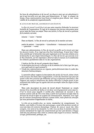 les liens de subordination et de travail: on observe ainsi qui est subordonné à
qui et qui travaille avec qui, dans quel département. Il s'agit, la plupart du
temps, d'une représentation trop fruste et simpliste pour obtenir une vision
valable de la complexité organisationnelle.
B. LE FLUX DE TRAVAIL, LES ROLES ET LES STATUTS

Le flux de travail (work flow) est une autre manière d'aborder la structure
formelle de l'organisation. Il s'agit de la séquence des travaux nécessaires pour
qu'un input devienne un output. Dans une aciérie, le flux de travail se présente
de la manière suivante:
minerai —>acier—>laminé
Dans un hôpital, le flux de travail se présente de la manière suivante:
entrée du patient—>inscription—>consultation—>traitement éventuel
—>paiement —>sortie
Dans une administration, le flux de travail se greffe sur le circuit suivi par
les dossiers traités. Il ne s'agit pas d'un flux hiérarchique. Il peut faire l'objet
d'un contrôle par la hiérarchie mais peut également avoir lieu sans relation avec
la hiérarchie ni sans étapes hiérarchiques. Ce flux de travail, qui coexiste avec
le flux d'autorité, est très important à observer dans la mesure où il conditionne
les relations quotidiennes dans la vie des organisations.
L'analyse du flux de travail comporte deux étapes:
• la description du travail à effectuer et de la manière de le faire (qui fait quoi,
avec quel outil et à quel moment?);
• l'étude des réglementations en vigueur, particulièrement dans le cadre des
structures bureaucratiques.
La première phase suppose la description des postes de travail, même situés
à des niveaux très hauts dans l'organisation, et non des fonctions (qui peuvent
quant à elles être exercées par différents services et plusieurs personnes): elle
suppose une analyse minutieuse des tâches affectées à chaque poste et pas
seulement des tâches que les agents doivent accomplir selon les règles écrites
en vigueur.
Mais cette description du poste de travail aboutit finalement au simple
énoncé d'un ensemble de tâches et est donc sociologiquement assez pauvre.
C'est la raison pour laquelle il semble plus intéressant de recourir à des
notions comme celle de rôle et de statut, à partir de la position occupée dans la
division du travail et dans un système de communication. Attention: il ne s'agit
pas de notions formellement définies comme telles, mais plutôt de concepts
qui nous permettent d'appréhender la réalité.
Le rôle est un modèle plus ou moins standardisé de comportement. Au
théâtre, sont établis à l'avance des personnages, ayant telle position sociale et
oeuvrant dans tel contexte dramatique. Chacun de ceux-ci reçoit des rôles
assignés, s'en saisit et les interprète. Le rôle vécu est donc la manière dont les
acteurs interprètent les règles de comportement qui leur sont données. Chaque
individu joue plusieurs rôles selon le contexte dans lequel il se trouve: familial,
civique, professionnel, politique, etc.

21

 