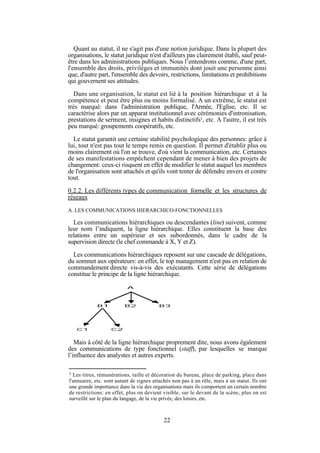 Quant au statut, il ne s'agit pas d'une notion juridique. Dans la plupart des
organisations, le statut juridique n'est d'ailleurs pas clairement établi, sauf peutêtre dans les administrations publiques. Nous l’entendrons comme, d'une part,
l'ensemble des droits, privilèges et immunités dont jouit une personne ainsi
que, d'autre part, l'ensemble des devoirs, restrictions, limitations et prohibitions
qui gouvernent ses attitudes.
Dans une organisation, le statut est lié à la position hiérarchique et à la
compétence et peut être plus ou moins formalisé. A un extrême, le statut est
très marqué: dans l'administration publique, l'Armée, l'Eglise, etc. Il se
caractérise alors par un apparat institutionnel avec cérémonies d'intronisation,
prestations de serment, insignes et habits distinctifs1, etc. A l'autre, il est très
peu marqué: groupements coopératifs, etc.
Le statut garantit une certaine stabilité psychologique des personnes: grâce à
lui, tout n'est pas tout le temps remis en question. Il permet d'établir plus ou
moins clairement où l'on se trouve, d'où vient la communication, etc. Certaines
de ses manifestations empêchent cependant de mener à bien des projets de
changement: ceux-ci risquent en effet de modifier le statut auquel les membres
de l'organisation sont attachés et qu'ils vont tenter de défendre envers et contre
tout.
0.2.2. Les différents types de communication formelle et les structures de
réseaux
A. LES COMMUNICATIONS HIERARCHICO-FONCTIONNELLES

Les communications hiérarchiques ou descendantes (line) suivent, comme
leur nom l’indiquent, la ligne hiérarchique. Elles constituent la base des
relations entre un supérieur et ses subordonnés, dans le cadre de la
supervision directe (le chef commande à X, Y et Z).
Les communications hiérarchiques reposent sur une cascade de délégations,
du sommet aux opérateurs: en effet, le top management n'est pas en relation de
commandement directe vis-à-vis des exécutants. Cette série de délégations
constitue le principe de la ligne hiérarchique.
A

B1

C1

B2

B3

C2

Mais à côté de la ligne hiérarchique proprement dite, nous avons également
des communications de type fonctionnel (staff), par lesquelles se marque
l’influence des analystes et autres experts.
1

Les titres, rémunérations, taille et décoration du bureau, place de parking, place dans
l'annuaire, etc. sont autant de signes attachés non pas à un rôle, mais à un statut. Ils ont
une grande importance dans la vie des organisations mais ils comportent un certain nombre
de restrictions: en effet, plus on devient visible, sur le devant de la scène, plus on est
surveillé sur le plan du langage, de la vie privée, des loisirs, etc.

22

 