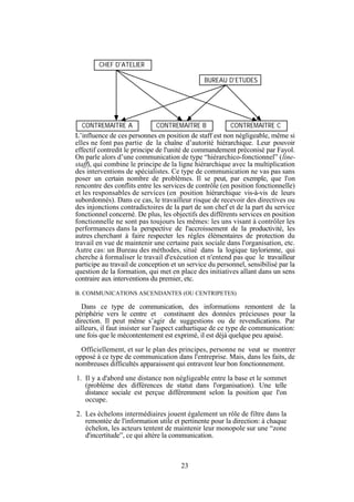 CHEF D'ATELIER
BUREAU D'ETUDES

CONTREMAITRE A

CONTREMAITRE B

CONTREMAITRE C

L’influence de ces personnes en position de staff est non négligeable, même si
elles ne font pas partie de la chaîne d’autorité hiérarchique. Leur pouvoir
effectif contredit le principe de l'unité de commandement préconisé par Fayol.
On parle alors d’une communication de type “hiérarchico-fonctionnel” (linestaff), qui combine le principe de la ligne hiérarchique avec la multiplication
des interventions de spécialistes. Ce type de communication ne vas pas sans
poser un certain nombre de problèmes. Il se peut, par exemple, que l'on
rencontre des conflits entre les services de contrôle (en position fonctionnelle)
et les responsables de services (en position hiérarchique vis-à-vis de leurs
subordonnés). Dans ce cas, le travailleur risque de recevoir des directives ou
des injonctions contradictoires de la part de son chef et de la part du service
fonctionnel concerné. De plus, les objectifs des différents services en position
fonctionnelle ne sont pas toujours les mêmes: les uns visant à contrôler les
performances dans la perspective de l'accroissement de la productivité, les
autres cherchant à faire respecter les règles élémentaires de protection du
travail en vue de maintenir une certaine paix sociale dans l'organisation, etc.
Autre cas: un Bureau des méthodes, situé dans la logique taylorienne, qui
cherche à formaliser le travail d'exécution et n'entend pas que le travailleur
participe au travail de conception et un service du personnel, sensibilisé par la
question de la formation, qui met en place des initiatives allant dans un sens
contraire aux interventions du premier, etc.
B. COMMUNICATIONS ASCENDANTES (OU CENTRIPETES)

Dans ce type de communication, des informations remontent de la
périphérie vers le centre et constituent des données précieuses pour la
direction. Il peut même s’agir de suggestions ou de revendications. Par
ailleurs, il faut insister sur l'aspect cathartique de ce type de communication:
une fois que le mécontentement est exprimé, il est déjà quelque peu apaisé.
Officiellement, et sur le plan des principes, personne ne veut se montrer
opposé à ce type de communication dans l'entreprise. Mais, dans les faits, de
nombreuses difficultés apparaissent qui entravent leur bon fonctionnement.
1. Il y a d'abord une distance non négligeable entre la base et le sommet
(problème des différences de statut dans l'organisation). Une telle
distance sociale est perçue différemment selon la position que l'on
occupe.
2. Les échelons intermédiaires jouent également un rôle de filtre dans la
remontée de l'information utile et pertinente pour la direction: à chaque
échelon, les acteurs tentent de maintenir leur monopole sur une “zone
d'incertitude”, ce qui altère la communication.

23

 