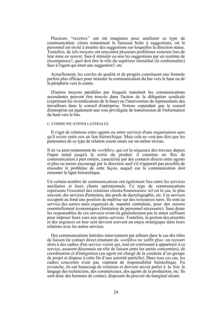 Plusieurs “recettes” ont été imaginées pour améliorer ce type de
communication: citons notamment la fameuse boîte à suggestions, où le
personnel est invité à émettre des suggestions sur lesquelles la direction statue.
Toutefois, de tels moyens ont rencontré plusieurs problèmes concrets lors de
leur mise en oeuvre: faut-il stimuler ou non les suggestions par un système de
récompenses?, quel doit être le rôle du supérieur immédiat (le contremaître)
face à l'agent qui émet une suggestion?, etc.
Actuellement, les cercles de qualité et de progrès constituent une formule
parfois plus efficace pour stimuler la communication du bas vers le haut ou de
la périphérie vers le centre.
D'autres moyens parallèles par lesquels transitent les communications
ascendantes peuvent être trouvés dans l'action de la délégation syndicale
(exprimant les revendications de la base) ou l'intervention de représentants des
travailleurs dans le conseil d'entreprise. Notons cependant que le conseil
d'entreprise est également une voie privilégiée de transmission de l'information
du haut vers le bas.
C. COMMUNICATIONS LATERALES

Il s'agit de relations entre agents ou entre services d'une organisation sans
qu'il existe entre eux un lien hiérarchique. Mais cela ne veut pas dire que les
partenaires de ce type de relation soient situés sur un même niveau.
Il en va ainsi notamment du workflow, qui est la séquence des travaux depuis
l'input initial jusqu'à la sortie du produit: il constitue un flux de
communication à part entière, caractérisé par des contacts directs entre agents
et plus ou moins encouragé par la direction sauf s'il n'apparaît pas possible de
résoudre le problème de cette façon, auquel cas la communication doit
remonter la ligne hiérarchique.
Un certain nombre de communications ont également lieu entre les services
auxiliaires et leurs clients opérationnels. Ce type de communications
représente l'essentiel des relations clients/fournisseurs: tel est le cas, le plus
souvent, des services d'entretien, des pools de dactylographie, etc. Ces services
occupent au fond une position de maîtrise sur des ressources rares. Ils sont au
service des autres mais organisés de manière centralisée, pour des raisons
essentiellement économiques (limitation du personnel nécessaire). Sans doute
les responsables de ces services n'ont-ils généralement pas le statut suffisant
pour imposer leurs vues aux autres services. Toutefois, la gestion des priorités
et des urgences en leur sein devient souvent un enjeu stratégique dans leurs
relations avec les autres services.
Des communications latérales interviennent par ailleurs dans le cas des rôles
de liaison (le contact direct émanant du workflow ne suffit plus: on recourt
alors à des cadres d'un service voisin qui, tout en continuant à appartenir à ce
service, assurent désormais un rôle de liaison entre les unités concernées), de
coordination et d'intégration (un agent est chargé de la conduite d’un groupe
de projet et dispose à cette fin d’une autorité partielle). Dans tous ces cas, les
cadres concernés n'ont pas vraiment de responsabilité hiérarchique. En
revanche, ils ont beaucoup de relations et doivent savoir parler à la fois le
langage des techniciens, des commerciaux, des agents de la production, etc. Ils
sont donc des hommes de contact, disposant du pouvoir du marginal sécant.

24

 