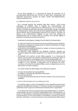 D’une façon générale, il y a beaucoup de chance de rencontrer de la
communication latérale dès que l’on met en place dans l’organisation des
dispositifs transversaux (groupes de projet, comités inter-départementaux,
structure matricielle, etc.)
D. COMMUNICATIONS COLLEGIALES

On a envisagé jusqu'ici des relations entre deux acteurs —qu'ils soient
individuels ou collectifs. Mais la majorité des communications qui
caractérisent la vie de l'organisation ne s'effectuent pas sur un mode aussi
linéaire et simplifié, de personne à personne ou de groupe à groupe. La plupart
des relations qui se nouent sur le lieu de travail apparaissent dans le cadre d'un
travail collectif, dont la manifestation extérieure est la réunion. Toutefois, on
parlera ici de communication collégiale au sens strict pour désigner les
communications qui se nouent entre les membres d’un groupe appelés à
participer à un processus de prise de décision.
Examinons les principaux avantages d'un tel mode de communication:
- il s’agit tout d’abord d’un puissant moyen de coordination entre décideurs,
favorisant les échanges de connaissances et offrant la possibilité de corriger
l'information des participants;
- les décisions ainsi adoptées prennent en compte, du moins en principe, les
différents aspects d'un problème;
- ces décisions voient également leur légitimité renforcée: l'autorité qui
s'exprime apparaît davantage impartiale: il ne s'agit pas de l'arbitraire d'un
seul;
- la continuité de la gestion est par ailleurs garantie: il y a beaucoup de
chances de rencontrer une certaine continuité dans les politiques mises en
oeuvre, même dans le cas du départ ou de l’arrivée de personnages-clés;
- il s’agit aussi d’un moyen de formation (la vision partielle de chacun peut
s’élargir) et d’un stimulant à l'innovation (cfr la technique du brainstorming, où l'on émet un ensemble d'idées, sans les critiquer, puis où on les
discute pour en retenir certaines).
Un certain nombre de désavantages sont néanmoins à pointer:
-

le risque de dissolution des responsabilités;
la longueur et la lenteur des procédures nécessaires;
leur coût souvent élevé;
le risque de renforcement du pouvoir des bons orateurs et de ceux qui savent
manipuler.

E. STRUCTURE DES RESEAUX DE COMMUNICATION

Les relations entre le centre et la périphérie d’une organisation peuvent être
organisées de différentes manières: il s’agit des réseaux de communication,
caractérisés selon le type de communication dominant dans l’organisation.
Si la majorité des flux de communication descendent depuis le “sommet”,
en passant par une série d’échelons intermédiaires (flux hiérarchiques), ou
encore s’ils descendent et remontement directement de et vers un point central
(communication à la fois descendante et ascendante), on parle de réseaux à
structure centralisée: ce type de structure est en principe plus efficace pour

25

 