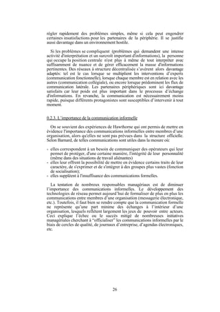 régler rapidement des problèmes simples, même si cela peut engendrer
certaines insatisfactions pour les partenaires de la périphérie. Il se justifie
aussi davantage dans un environnement hostile.
Si les problèmes se compliquent (problèmes qui demandent une intense
activité d'interprétation et un surcroît important d'informations), la personne
qui occupe la position centrale n'est plus à même de tout interpréter avec
suffisamment de nuance et de gérer efficacement la masse d'informations
pertinentes. Des réseaux à structure décentralisée s’avèrent alors davantage
adaptés: tel est le cas lorsque se multiplient les interventions d’experts
(communication fonctionnelle), lorsque chaque membre est en relation avec les
autres (communication collégiale), ou encore lorsque prédominent les flux de
communication latérale. Les partenaires périphériques sont ici davantage
satisfaits car leur poids est plus important dans le processus d’échange
d'informations. En revanche, la communication est nécessairement moins
rapide, puisque différents protagonistes sont susceptibles d’intervenir à tout
moment.
0.2.3. L’importance de la communication informelle
On se souvient des expériences de Hawthorne qui ont permis de mettre en
évidence l'importance des communications informelles entre membres d’une
organisation, alors qu'elles ne sont pas prévues dans la structure officielle.
Selon Barnard, de telles communications sont utiles dans la mesure où:
- elles correspondent à un besoin de communiquer des opérateurs qui leur
permet de protéger, d'une certaine manière, l'intégrité de leur personnalité
(même dans des situations de travail aliénantes)
- elles leur offrent la possibilité de mettre en évidence certains traits de leur
caractère, de s'exprimer et de s'intégrer à des groupes plus vastes (fonction
de socialisation);
- elles suppléent à l'insuffisance des communications formelles.
La tentation de nombreux responsables managériaux est de diminuer
l’importance des communications informelles. Le développement des
technologies de réseau permet aujourd’hui de formaliser de plus en plus les
communications entre membres d’une organisation (messagerie électronique,
etc.). Toutefois, il faut bien se rendre compte que la communication formelle
ne représente qu’une part minime des échanges à l’intérieur d’une
organisation, lesquels reflètent largement les jeux de pouvoir entre acteurs.
Ceci explique l’échec ou le succès mitigé de nombreuses initiatives
managériales cherchant à “officialiser” les communications informelles par le
biais de cercles de qualité, de journaux d’entreprise, d’agendas électroniques,
etc.

26

 