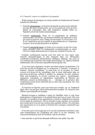 0.3. L'autorité: sources et conditions d’acceptation
Weber propose de distinguer un certain nombre de fondements de l'autorité
formelle (ou officielle):
1. l'autorité charismatique, en fonction de laquelle on pense qu'un individu
possède des dons exceptionnels, qui lui accordent une sorte de droit
naturel de commander; dans cette perspective, Gandhi, Hitler ou
Napoléon ont été des leaders charismatiques.
2. l'autorité traditionnelle, basée sur la perpétuation de traditions
immémoriales, non écrites, qui donnent d'emblée une légitimité à celui
qui exerce le pouvoir; ainsi, l'adage suivant lequel “le roi est mort, vive
le roi” traduit bien que peu importe la personnalité du roi, l'important
est qu'il y en ait un pour poursuivre la tradition.
3. l'autorité rationnelle-légale se fonde sur la croyance en des lois et des
règles découlant d'une loi fondamentale (constitutionnelle ou autre).
Ces lois et règles déterminent qui a le pouvoir, comment il l'exerce, etc.
Certaines combinaisons peuvent avoir lieu entre ces trois types: ainsi,
l'autorité rationnelle-légale, la plus fréquente dans nos démocraties
occidentales (entreprises, administrations publiques, hôpitaux, etc.), peut se
voir renforcée par la présence d'un leader charismatique, etc. Quant à l'autorité
traditionnelle, elle est devenue aujourd'hui beaucoup plus rare.
A ces trois types classiques, on peut sans doute ajouter un quatrième, à la
suite des travaux de Milgram sur la soumission à l'autorité: il pourrait se
nommer “autorité scientifique” et serait basé sur la croyance en l'omniscience et la bonne foi du scientifique, dont la seule intervention dans un
processus de décision suffirait à justifier les situations les plus extrêmes.
Dans cette perspective, le recours croissant aux experts —psychologues,
ergonomes, consultants en organisation, responsables de Bureaux des
Méthodes, conseils en informatique, etc. — témoigne de la présence dans
l'organisation d'une forme d'autorité qui ne relève pas exactement des trois
types précédents.
Si l'autorité est légitime, parce que basée par exemple sur un fondement
légal, elle n’est pas pour autant nécessairement acceptée. Or, l'autorité n'est
effective que lorsqu'elle est acceptée.
Barnard envisage ce problème à partir de l'équilibre entre le coût d'une
participation à l'organisation et les gratifications que l'on en reçoit. S'ils sont
satisfaits, les membres d’une organisation y restent et collaborent en fonction
de leur degré de satisfaction. S'ils ne sont plus ou pas satisfaits, ils la quittent
pour autant qu'ils trouvent une solution plus agréable ailleurs. On reste dans
une organisation ou on la quitte en fonction des avantages comparatifs que
l'on perçoit.
Il est clair qu'on n'envisage pas ici le cas des institutions totalitaires mais
celui d'organisations qui n'englobent pas toute la vie des membres. Les
sources de satisfaction, pour les membres, sont les suivantes:
• leurs activités, ce qu'on leur demande d'effectuer, leur métier, leur rôle;

27

 
