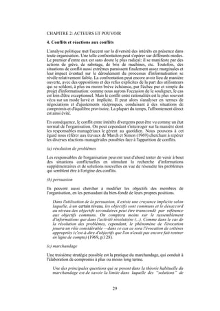 CHAPITRE 2: ACTEURS ET POUVOIR
4. Conflits et réactions aux conflits
L'analyse politique met l'accent sur la diversité des intérêts en présence dans
toute organisation. Une telle confrontation peut s'opérer sur différents modes.
Le premier d'entre eux est sans doute le plus radical: il se manifeste par des
actions de grève, de sabotage, de bris de machines, etc. Toutefois, des
situations de conflit aussi extrêmes paraissent finalement assez marginales et
leur impact éventuel sur le déroulement du processus d'informatisation se
révèle relativement faible. La confrontation peut encore avoir lieu de manière
ouverte, avec des oppositions et des refus explicites de la part des utilisateurs
qui se soldent, à plus ou moins brève échéance, par l'échec pur et simple du
projet d'informatisation: comme nous aurons l'occasion de le souligner, le cas
est loin d'être exceptionnel. Mais le conflit entre rationalités est le plus souvent
vécu sur un mode larvé et implicite. Il peut alors s'analyser en termes de
négociations et d'ajustements réciproques, conduisant à des situations de
compromis et d'équilibre provisoire. La plupart du temps, l'affrontement direct
est ainsi évité.
En conséquence, le conflit entre intérêts divergents peut être vu comme un état
normal de l'organisation. On peut cependant s'interroger sur la manière dont
les responsables managériaux le gèrent au quotidien. Nous pouvons à cet
égard nous référer aux travaux de March et Simon (1969) cherchant à repérer
les diverses réactions managériales possibles face à l'apparition de conflits.
(a) résolution de problèmes
Les responsables de l'organisation peuvent tout d'abord tenter de venir à bout
des situations conflictuelles en stimulant la recherche d'informations
supplémentaires et de solutions nouvelles en vue de résoudre les problèmes
qui semblent être à l'origine des conflits.
(b) persuasion
Ils peuvent aussi chercher à modifier les objectifs des membres de
l'organisation, en les persuadant du bien-fondé de leurs propres positions.
Dans l'utilisation de la persuasion, il existe une croyance implicite selon
laquelle, à un certain niveau, les objectifs sont communs et le désaccord
au niveau des objectifs secondaires peut être transcendé par référence
aux objectifs communs. On comptera moins sur le rassemblement
d'informations que dans l'activité résolutoire (...). Comme dans le cas de
la résolution des problèmes, cependant, le phénomène de l'évocation
jouera un rôle considérable —dans ce cas ce sera l'évocation de critères
appropriés (c'est-à-dire d'objectifs que l'on n'avait pas encore fait rentrer
en ligne de compte) (1969, p.128).
(c) marchandage
Une troisième stratégie possible est la pratique du marchandage, qui conduit à
l'élaboration de compromis à plus ou moins long terme.
Une des principales questions qui se posent dans la théorie habituelle du
marchandage est de savoir la limite dans laquelle des “solutions” de

29

 