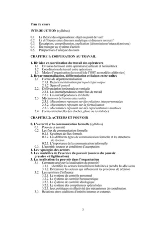 Plan du cours
INTRODUCTION (syllabus)
0.1.
0.2.
0.3.
0.4.
0.5.

La théorie des organisations: objet ou point de vue?
La différence entre discours analytique et discours normatif
Description, compréhension, explication (déterminisme/interactionnisme)
Du manager au système d'action
Perspectives d’analyse du cours

CHAPITRE 1: C0OPERATION AU TRAVAIL
1. Division et coordination du travail des opérateurs
1.1. Division du travail entre opérateurs (verticale et horizontale)
1.2. Coordination du travail entre opérateurs
1.3. Modes d’organisation du travail (de l’OST au modèle californien)
2. Départementalisation, différenciation et liaison entre unités
2.1. Formes de départementalisation
2.1.1. Départementalisation par input et par output
2.1.2. Span of control
2.2. Différenciation horizontale et verticale
2.2.1. Les interdépendances entre flux de travail
2.2.2. Les interdépendances d’échelle
2.3. Mécanismes de liaison entre unités
2.3.1. Mécanismes reposant sur des relations interpersonnelles
2.3.2. Mécanismes reposant sur la formalisation
2.3.3. Mécanismes reposant sur des représentations mentales
2.4. Formes structurelles (en clocher, plane ou revitalisée)
CHAPITRE 2: ACTEURS ET POUVOIR
0. L’autorité et la communication formelle (syllabus)
0.1. Pouvoir et autorité
0.2. Les flux de communication formelle
0.2.1. Systèmes de flux formels
0.2.2. Les différents types de communication formelle et les structures
de réseaux
0.2.3. L’importance de la communication informelle
0.3. L'autorité: sources et conditions d’acceptation
1. Les typologies des acteurs
2. Les modalités de l’exercice du pouvoir (sources du pouvoir,
pression et légitimation)
3. La localisation du pouvoir dans l’organisation
3.1. Comment analyser la localisation du pouvoir?
3.1.1. Identifier les acteurs formellement habilités à prendre les décisions
3.1.2. Déterminer les acteurs qui influencent les processus de décision
3.2. Les systèmes d'influence
3.2.1. Le système de contrôle personnel
3.2.2. Le système de contrôle bureaucratique
3.2.3. Le système de contrôle idéologique
3.2.2. Le système des compétences spécialisées
3.2.5. Jeux politiques et effectivité des mécanismes de coordination
3.3. Relations entre coalitions d'intérêts internes et externes

3

 