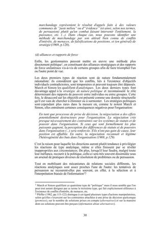 marchandage représentent le résultat d'appels faits à des valeurs
communes de “juste milieu” ou d'“évidence” (et ainsi, selon nos termes,
de persuasion) plutôt qu'un combat faisant intervenir l'entêtement, la
puissance, etc. (...). Dans chaque cas, nous pouvons identifier une
méthode de marchandage par son attirail bien connu de conflits
d'intérêts, de menaces, de falsifications de positions, et (en général) de
stratégie (1969, p.128).
(d) alliances et rapports de force
Enfin, les gestionnaires peuvent mettre en œuvre une méthode plus
directement politique1, en constituant des alliances stratégiques et des rapports
de force unilatéraux vis-à-vis de certains groupes afin de faire triompher l'un
ou l'autre point de vue.
Les deux premiers types de réaction sont de nature fondamentalement
rationaliste: ils considèrent que les conflits, liés à l'existence d'objectifs
individuels contradictoires, sont temporaires et peuvent toujours être dépassés.
March et Simon les qualifient d'analytiques. Les deux derniers types font
davantage appel à la stratégie de nature politique et reconnaissent le rôle
déterminant des rapports de pouvoir entre individus ou entre groupes. Cette
fois, le désaccord sur les objectifs est présenté comme une donnée structurelle
qu'il est vain de chercher à éliminer ou à surmonter. Les stratégies politiques
sont cependant plus rares dans la mesure où, comme le notent March et
Simon, elles entraînent certaines conséquences négatives pour l'organisation:
En tant que processus de prise de décision, la négociation a des effets
potentiellement destructeurs pour l'organisation. La négociation crée
presque nécessairement des contraintes sur les systèmes de statuts et de
pouvoir dans l'organisation. Si ceux qui sont formellement les plus
puissants gagnent, la perception des différences de statuts et de pouvoirs
dans l'organisation (...) sera renforcée. S'ils n'ont pas gain de cause, leur
position est affaiblie. En outre, la négociation reconnaît et légitime
l'hétérogénéité des buts dans l'organisation (1969, p.129).
C'est la raison pour laquelle les directions auront plutôt tendance à privilégier
les réactions de type analytique, même si elles finissent par se révéler
inappropriées aux circonstances. De plus, lorsqu'il leur faudra, malgré toute
leur méfiance, recourir à la politique, celle-ci sera très souvent dissimulée sous
un arsenal de pratiques diverses de résolution de problèmes ou de persuasion.
Tout en mobilisant des mécanismes de relations sociales différents, les
réactions analytiques sont assez proches l'une de l'autre: les tentatives de
persuasion ne recourent-elles pas souvent, en effet, à la sélection et à
l'interprétation biaisée de l'information2?

1

March et Simon qualifient ce quatrième type de “politique” mais il nous semble que l'on
peut tout autant désigner par ce terme le troisième type, qui fait explicitement référence à
l'existence de conflits d'intérêts, de menaces, etc.
2 Pfeffer (1982, pp.115-122) distingue à cet égard plusieurs types d'actions manipulatoires,
selon qu'elles s'exercent sur les contraintes attachées à une prise de décision quelconque
(premises), sur le nombre de solutions prises en compte (alternatives) et sur la manière
dont ces solutions peuvent être perçues (information about alternatives).

30

 