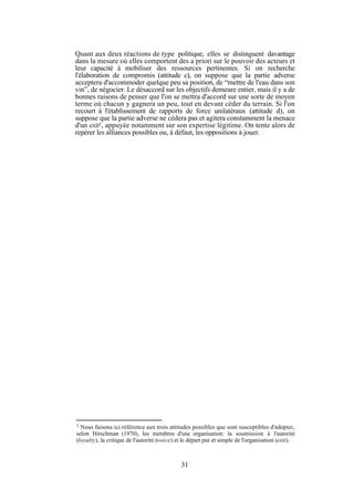 Quant aux deux réactions de type politique, elles se distinguent davantage
dans la mesure où elles comportent des a priori sur le pouvoir des acteurs et
leur capacité à mobiliser des ressources pertinentes. Si on recherche
l'élaboration de compromis (attitude c), on suppose que la partie adverse
acceptera d'accommoder quelque peu sa position, de “mettre de l'eau dans son
vin”, de négocier. Le désaccord sur les objectifs demeure entier, mais il y a de
bonnes raisons de penser que l'on se mettra d'accord sur une sorte de moyen
terme où chacun y gagnera un peu, tout en devant céder du terrain. Si l'on
recourt à l'établissement de rapports de force unilatéraux (attitude d), on
suppose que la partie adverse ne cèdera pas et agitera constamment la menace
d'un exit1, appuyée notamment sur son expertise légitime. On tente alors de
repérer les alliances possibles ou, à défaut, les oppositions à jouer.

1

Nous faisons ici référence aux trois attitudes possibles que sont susceptibles d'adopter,
selon Hirschman (1970), les membres d'une organisation: la soumission à l'autorité
(loyalty), la critique de l'autorité (voice) et le départ pur et simple de l'organisation (exit).

31

 