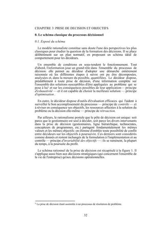 CHAPITRE 3: PRISE DE DECISION ET OBJECTIFS
0. Le schéma classique du processus décisionnel
0.1. Exposé du schéma
Le modèle rationaliste constitue sans doute l'une des perspectives les plus
classiques pour étudier la question de la formation des décisions. Il se place
délibérément sur un plan normatif, en proposant un schéma idéal de
comportement pour les décideurs.
Un ensemble de conditions en sous-tendent le fonctionnement. Tout
d'abord, l'information joue un grand rôle dans l'ensemble du processus de
décision: elle permet au décideur d'adopter une démarche entièrement
raisonnée où les différentes étapes à suivre ont pu être décomposées,
analysées et, dans la mesure du possible, quantifiées. Le décideur dispose,
préalablement à toute prise de décision, d'une information complète sur
l'ensemble des solutions susceptibles d'être appliquées au problème qui se
pose à lui1 et sur les conséquences possibles de leur application— principe
d'exhaustivité — et il est capable de choisir la meilleure solution — principe
d'optimisation .
En outre, le décideur dispose d'outils d'évaluation efficaces qui l'aident à
surveiller le bon accomplissement du processus — principe de contrôle — et
à réviser en conséquence ses objectifs, les ressources affectées à la solution du
problème ou la décision elle-même — principe de rétroaction.
Par ailleurs, le rationalisme postule que le pôle de décision est unique: soit
parce que le gestionnaire est seul à décider, soit parce les divers intervenants
dans la prise de décision (gestionnaires, ligne hiérarchique, technocrates,
concepteurs de programmes, etc.) partagent fondamentalement les mêmes
valeurs et les mêmes objectifs: on élimine d'emblée toute possibilité de conflit
entre décideurs sur les objectifs à poursuivre. Ces derniers sont considérés
comme donnés et restent inchangés de la formulation à l'implémentation et au
contrôle — principe d'invariabilité des objectifs —: ils se ramènent, la plupart
du temps, à la poursuite du profit.
Le schéma rationnel de la prise de décision est récapitulé à la figure 1. Il
s'applique aussi bien aux décisions stratégiques (qui concernent l'ensemble de
la vie de l'entreprise) qu'aux décisions opérationnelles.

1

La prise de décision étant assimilée à un processus de résolution de problème.

32

 