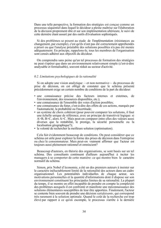Dans une telle perspective, la formation des stratégies est conçue comme un
processus séquentiel dans lequel le décideur a pleine maîtrise sur l'élaboration
de la décision proprement dite et sur son implémentation ultérieure, le suivi de
cette dernière étant assuré par des outils d'évaluation sophistiqués.
Si des problèmes se posent au stade de l'implémentation (résistances au
changement, par exemple), c'est qu'ils n'ont pas été correctement appréhendés
a priori ou que l'analyse préalable des solutions possibles n'a pas été menée
adéquatement. En principe, rappelons-le, tous les membres de l'organisation
sont censés adhérer aux objectifs du décideur.
On comprendra sans peine qu'un tel processus de formation des stratégies
ne peut s'opérer que dans un environnement relativement simple (c'est-à-dire
analysable et formalisable), souvent réduit au secteur d'activité.
0.2. Limitations psychologiques de la rationalité
Si on adopte une vision analytique —et non normative— du processus de
prise de décision, on est obligé de constater que le schéma présenté
précédemment exige un certain nombre de conditions de la part du décideur:
• une connaissance précise des facteurs internes et extermes, de
l'environnement, des ressources disponibles, etc.);
• une connaissance de l'ensemble des voies d'action possibles;
• une connaissance du futur, c'est-à-dire des effets de ces actions, marqués par
l'automaticité, la probabilité ou l'incertitude;
• un système de choix cohérent (pour pouvoir comparer les solutions, il faut
une échelle unique de référence, avec un principe de transitivié logique: si
A>B, B>C, alors A>C. Mais peut-on comparer entre elles des valeurs aussi
diverses que la rentabilité, le prestige, la sécurité personnelle ou la
localisation géographique?);
• la volonté de rechercher la meilleure solution (optimisation).
Cela fait évidemment beaucoup de conditions. On peut considérer que ce
schéma est utile pour explorer la forme des prises de décision dans l'entreprise
ou chez le consommateur. Mais peut-on vraiment affirmer que l'acteur est
toujours aussi pleinement rationnel et omniscient?
Beaucoup d'auteurs, en théorie des organisations, se sont basés sur un tel
schéma. Des consultants continuent d'ailleurs aujourd'hui à inciter les
managers à se comporter de cette manière: ce qui montre bien le caractère
normatif du schéma.
Simon, prix Nobel d’économie, a été un des premiers auteurs à insister sur
le caractère inéluctablement limité de la rationalité des acteurs dans un cadre
organisationnel. Les potentialités individuelles de chaque acteur, ses
motivations personnelles et la quantité d'informations dont il dispose sur son
environnement constituent les principales limites de sa rationalité. La plupart
du temps, il se montre en effet incapable de prendre en compte la complexité
des problèmes auxquels il est confronté et manifeste une méconnaissance des
solutions élémentaires susceptibles de leur être apportées. Finalement, l'acteur
se contente bien souvent de prendre une décision satisfaisante, qui correspond
très rarement à la solution optimale. Quand le coût de la recherche est trop
élevé par rapport à ce qu'on escompte, le processus s'arrête à la dernière

34

 