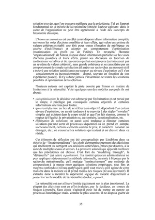 solution trouvée, que l'on trouvera meilleure que la précédente. Tel est l'apport
fondamental de la théorie de la rationalité limitée: l'acteur agissant dans le
cadre de l'organisation ne peut être appréhendé à l'aide des concepts de
l'économie classique.
L'homo oeconomicus est en effet censé disposer d'une information complète
sur toutes les voies d'actions possibles et leurs effets, agir selon un système de
valeurs cohérent et établi une fois pour toutes (fonction de préférence ou
courbe d'indifférence) et adopter un comportement d'optimisation
(maximisation du profit ou de l'utilité). En revanche, l'homme
“organisationnel” de Simon dispose d'une information partielle sur les voies
d'actions possibles et leurs effets, prend ses décisions en fonction de
motivations variables et de ressources qui lui sont propres (certainement pas
un système de valeur cohérent), sans grande cohérence et se caractérise par un
comportement de simple satisfaction (il arrête ses recherches au moment où il
a trouvé une solution satisfaisante par rapport au niveau d'aspiration qu'il s'est
—consciemment ou inconsciemment— donné, souvent en fonction de son
expérience passée). Il n'y a donc jamais d'inventaire de toutes les solutions
possibles et optimisation de la sélection.
Plusieurs auteurs ont exploré la piste ouverte par Simon en matière de
limitations à la rationalité. Voici quelques uns des modèles auxquels ils ont
abouti:
• suboptimisation: le décideur est submergé par l'information et est pressé par
le temps; il privilégie par conséquent certains objectifs et certaines
informations une fois pour toutes;
• quasi-satisfaction: au lieu de se référer à un objectif, dépendant d'un certain
niveau d'aspiration, on aurait tendance à se reporter à des règles “morales”
simples qui existent dans le corps social et que l'on fait siennes, comme le
respect de l'égalité, la privatisation ou, au contraire, la nationalisation, etc.
• élimination de solutions: on aurait ainsi tendance à éliminer certaines
solutions par une sorte de processus séquentiel où on prend en compte,
successivement, certains éléments comme le prix, le caractère national ou
étranger, etc.; on conserve les solutions qui restent et on choisit dans ce
résidu.
Ces éléments de réflexion ont été conceptualisés par Lindblom dans sa
théorie de “l'incrémentalisme”: les chefs d'entreprise prennent des décisions
qui améliorent ou corrigent des décisions antérieures, prises par d'autres, à la
suite de multiples essais et erreurs. La première solution qui apparaît meilleure
que les précédentes est choisie. C'est l'art du “muddling through”, la
“débrouille” qui opère a posteriori. Il a montré qu'aucun administrateur ne
peut appliquer sérieusement la méthode rationnelle, incarnée à l'époque par la
recherche opérationnelle; qu'il pratique “instinctivement” une méthode de
comparaison à la marge entre quelques solutions empiriques, tous fins et
moyens confondus (niveau analytique); qu'il vaut mieux qu'il agisse de cette
manière dans la mesure où il prend moins des risques (niveau normatif). Il
s'attache donc à montrer la supériorité logique du modèle d'ajustement a
posteriori sur le modèle de la rationalité absolue, a priori.
La rationalité est par ailleurs limitée également sur le plan émotionnel. La
plupart des décisions sont en effet évaluées, par le décideur, en termes de
risques à prendre. Sans doute s'agirait-il pour lui de mettre en oeuvre un
processus heuristique: mais, comme le plus souvent, il ne dispose guère de

35

 