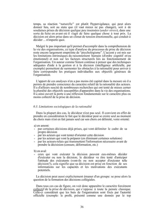 temps, sa réaction “naturelle” est plutôt l'hypervigilance, qui peut alors
donner lieu, soit au statu quo (il vaut mieux ne pas changer), soit à de
soudaines prises de décision quelque peu insensées (under stress), dans une
sorte de fuite en avant où il s'agit de faire quelque chose à tout prix. La
décision est alors prise dans un climat de tension émotionnelle, qui conduit à
décider ... n'importe quoi.
Malgré le pas important qu'il permet d'accomplir dans la compréhension de
la vie des organisations, ce type d'analyse du processus de prise de décision
reste encore largement empreinte de “psychologisme”. L'accent y est mis sur
les limitations intrinsèques du raisonnement humain (d'ordre cognitif et/ou
émotionnel) et non sur les facteurs structurels liés au fonctionnement de
l'organisation. Un auteur comme Simon continue à penser que des techniques
adéquates d'aide à la gestion et à la décision (intelligence artificielle, par
exemple) permettent de surmonter les obstacles à la rationalité pour arriver à
faire correspondre les pratiques individuelles aux objectifs généraux de
l'organisation.
L'apport de ces analyses n'en a pas moins été capital dans la mesure où il a
permis de prendre conscience du caractère relatif de la rationalité des acteurs.
Il a d'ailleurs suscité de nombreuses recherches qui ont tenté de mieux cerner
la pluralité des objectifs susceptibles d'apparaître dans la vie des organisations.
Il a ainsi ouvert la porte à une réflexion fondamentale sur le caractère plus ou
moins collectif de la prise de décision.
0.3. Limitations sociologiques de la rationalité
Dans la plupart des cas, le décideur n'est pas seul. Il convient en effet de
prendre en considération le fait que le décideur peut se croire seul au moment
du choix mais n'est en fait jamais seul car son choix est délimité, voire orienté:
a) en amont:
- par certaines décisions déjà prises, qui vont délimiter le cadre de sa
propre décision
- par les acteurs qui vont tenter d'orienter cette décision
- par les acteurs qui vont la préparer (en éliminant certaines solutions)
- par les acteurs-relais qui transmettent l'information nécessaire avant de
prendre la décisision (censure, déformation, etc.)
b) en aval:
- ceux qui vont exécuter la décision peuvent eux-mêmes décider
d'exécuter ou non la décision; le décideur va être tenté d'anticiper
l'attitude des exécutants (vont-ils ou non accepter d'exécuter telle
décision?), cela signifie que sa décision est prise en fonction de ses
informations sur les capacités et les motivations des exécutants
potentiels.
La décision peut aussi explicitement émaner d'un groupe: se pose alors la
question de la formation des décisions collégiales.
Dans tous ces cas de figure, on voit donc apparaître le caractère forcément
collectif de la prise de décision, qui s’oppose à toute la pensée classique.
Celle-ci considérait que les buts de l'organisation sont fixés par l'autorité
officielle (exemple: le profit, présenté comme une donnée par le top

36

 