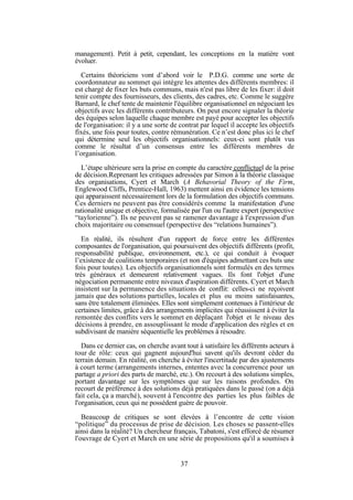management). Petit à petit, cependant, les conceptions en la matière vont
évoluer.
Certains théoriciens vont d’abord voir le P.D.G. comme une sorte de
coordonnateur au sommet qui intègre les attentes des différents membres: il
est chargé de fixer les buts communs, mais n'est pas libre de les fixer: il doit
tenir compte des fournisseurs, des clients, des cadres, etc. Comme le suggère
Barnard, le chef tente de maintenir l'équilibre organisationnel en négociant les
objectifs avec les différents contributeurs. On peut encore signaler la théorie
des équipes selon laquelle chaque membre est payé pour accepter les objectifs
de l'organisation: il y a une sorte de contrat par lequel il accepte les objectifs
fixés, une fois pour toutes, contre rémunération. Ce n’est donc plus ici le chef
qui détermine seul les objectifs organisationnels: ceux-ci sont plutôt vus
comme le résultat d’un consensus entre les différents membres de
l’organisation.
L’étape ultérieure sera la prise en compte du caractère conflictuel de la prise
de décision.Reprenant les critiques adressées par Simon à la théorie classique
des organisations, Cyert et March (A Behavorial Theory of the Firm,
Englewood Cliffs, Prentice-Hall, 1963) mettent ainsi en évidence les tensions
qui apparaissent nécessairement lors de la formulation des objectifs communs.
Ces derniers ne peuvent pas être considérés comme la manifestation d'une
rationalité unique et objective, formalisée par l'un ou l'autre expert (perspective
“taylorienne”). Ils ne peuvent pas se ramener davantage à l'expression d'un
choix majoritaire ou consensuel (perspective des “relations humaines”).
En réalité, ils résultent d'un rapport de force entre les différentes
composantes de l'organisation, qui poursuivent des objectifs différents (profit,
responsabilité publique, environnement, etc.), ce qui conduit à évoquer
l’existence de coalitions temporaires (et non d'équipes admettant ces buts une
fois pour toutes). Les objectifs organisationnels sont formulés en des termes
très généraux et demeurent relativement vagues. Ils font l'objet d'une
négociation permanente entre niveaux d'aspiration différents. Cyert et March
insistent sur la permanence des situations de conflit: celles-ci ne reçoivent
jamais que des solutions partielles, locales et plus ou moins satisfaisantes,
sans être totalement éliminées. Elles sont simplement contenues à l'intérieur de
certaines limites, grâce à des arrangements implicites qui réussissent à éviter la
remontée des conflits vers le sommet en déplaçant l'objet et le niveau des
décisions à prendre, en assouplissant le mode d'application des règles et en
subdivisant de manière séquentielle les problèmes à résoudre.
Dans ce dernier cas, on cherche avant tout à satisfaire les différents acteurs à
tour de rôle: ceux qui gagnent aujourd'hui savent qu'ils devront céder du
terrain demain. En réalité, on cherche à éviter l'incertitude par des ajustements
à court terme (arrangements internes, ententes avec la concurrence pour un
partage a priori des parts de marché, etc.). On recourt à des solutions simples,
portant davantage sur les symptômes que sur les raisons profondes. On
recourt de préférence à des solutions déjà pratiquées dans le passé (on a déjà
fait cela, ça a marché), souvent à l'encontre des parties les plus faibles de
l'organisation, ceux qui ne possèdent guère de pouvoir.
Beaucoup de critiques se sont élevées à l’encontre de cette vision
“politique” du processus de prise de décision. Les choses se passent-elles
ainsi dans la réalité? Un chercheur français, Tabatoni, s'est efforcé de résumer
l'ouvrage de Cyert et March en une série de propositions qu'il a soumises à

37

 