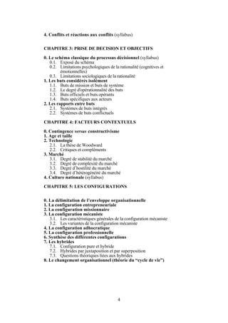 4. Conflits et réactions aux conflits (syllabus)
CHAPITRE 3: PRISE DE DECISION ET OBJECTIFS
0. Le schéma classique du processus décisionnel (syllabus)
0.1. Exposé du schéma
0.2. Limitations psychologiques de la rationalité (cognitives et
émotionnelles)
0.3. Limitations sociologiques de la rationalité
1. Les buts considérés isolément
1.1. Buts de mission et buts de système
1.2. Le degré d'opérationnalité des buts
1.3. Buts officiels et buts opérants
1.4. Buts spécifiques aux acteurs
2. Les rapports entre buts
2.1. Systèmes de buts intégrés
2.2. Systèmes de buts conflictuels
CHAPITRE 4: FACTEURS CONTEXTUELS
0. Contingence versus constructivisme
1. Age et taille
2. Technologie
2.1. La thèse de Woodward
2.2. Critiques et compléments
3. Marché
3.1. Degré de stabilité du marché
3.2. Degré de complexité du marché
3.3. Degré d’hostilité du marché
3.4. Degré d’hétérogénéité du marché
4. Culture nationale (syllabus)
CHAPITRE 5: LES CONFIGURATIONS
0. La délimitation de l’enveloppe organisationnelle
1. La configuration entrepreneuriale
2. La configuration missionnaire
3. La configuration mécaniste
3.1. Les caractéristiques générales de la configuration mécaniste
3.2. Les variantes de la configuration mécaniste
4. La configuration adhocratique
5. La configuration professionnelle
6. Synthèse des différentes configurations
7. Les hybrides
7.1. Configuration pure et hybride
7.2. Hybrides par juxtaposition et par superposition
7.3. Questions théoriques liées aux hybrides
8. Le changement organisationnel (théorie du “cycle de vie”)

4

 