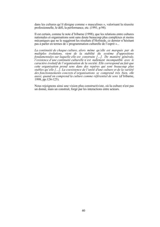 dans les cultures qu’il désigne comme « masculines », valorisant la réussite
professionnelle, le défi, la performance, etc. (1991, p.94).
Il est certain, comme le note d’Iribarne (1998), que les relations entre cultures
nationales et organisations sont sans doute beaucoup plus complexes et moins
mécaniques que ne le suggèrent les résultats d’Hofstede, ce dernier n’hésitant
pas à parler en termes de « programmation culturelle de l’esprit »...
La continuité de chaque culture, alors même qu’elle est marquée par de
multiples évolutions, vient de la stabilité du système d'oppositions
fondamentales sur laquelle elle est construite […]. De manière générale,
l’existence d’une continuité culturelle n’est nullement incompatible avec le
caractère évolutif de l’organisation de la société. Elle correspond au fait que
cette organisation prend sens dans des repères qui sont beaucoup plus
stables qu’elle […]. La coexistence de l’unité d'une culture et de la variété
des fonctionnements concrets d’organisations se comprend très bien, elle
aussi, quand on comprend la culture comme référentiel de sens (d’Iribarne,
1998, pp.124-125).
Nous rejoignons ainsi une vision plus constructiviste, où la culture n'est pas
un donné, mais un construit, forgé par les interactions entre acteurs.

40

 