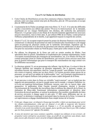 Cas n°1: la Chaîne de distribution
1. Cette Chaîne de Distribution est née d'un commerce d'épices familial. Elle comprend à
présent, outre son siège central situé près de Bruxelles, près de 150 succursales et occupe
plus de 3000 travailleurs.
2. L'actionnariat de la Chaîne est partagé entre trois frères: X, Y et Z. A la suite des difficultés
qu'elle a rencontrées aux débuts des années '70 (avec le rétrécissement de la demande,
rejaillissant sur ses marges bénéficiaires très étroites), elle rechercha des partenaires
financiers. Un groupe suisse et une filiale de la Société Générale apportèrent les nouveaux
moyens nécessaires, mais le frère aîné, X, par ailleurs PDG de la Chaîne, voulut préserver
l'influence prépondérante de la famille, à qui appartient toujours la majorité des actions.
3. Quant à Y et Z, ils occupent respectivement les postes de directeur financier et de directeur
commercial. Le directeur du personnel est entré en fonction plus récemment et a été engagé
après un passage de plusieurs années par la recherche universitaire. Signalons que la
direction commerciale et la direction du personnel sont chacune subdivisées en deux blocs:
l'un pour les succursales situées au Nord du pays, l'autre pour celles situées au Sud.
4. Par ailleurs, les dirigeants de la firme ont créé un certain nombre de filiales: l'une
spécialisée dans le conseil, l'installation et l'exploitation des systèmes informatiques, l'autre
s'occupant essentiellement des transports de marchandises, etc. Ces filiales ont bien sûr
comme principal client la Chaîne de Distribution, qui recourt à leurs services aussi bien
pour la gestion informatique que pour le transport des marchandises du siège central vers
les différentes succursales.
5. Le directeur général, X, est un personnage très influent. Agé de 60 ans, il a réussi à faire de
l'épicerie familiale une entreprise de première importance. On le présente comme un
travailleur forcené, très autoritaire, dont les “coups de gueule” sont célèbres. Il est à la fois
très craint et respecté, même par ses deux frères. Un certain mystère plane autour de sa
personne: on sait qu'il est adepte de la philosophie “zen”, qu'il pratique régulièrement le
yoga et qu'il impose d'ailleurs cette pratique aux autres cadres dirigeants de la firme.
6. X est parvenu à créer dans la firme un véritable “esprit-maison”, qui se traduit par des
rapports très personnalisés, où tout le monde tutoie tout le monde, y compris l'inférieur visà-vis de son supérieur hiérarchique. Différents moyens sont mis en oeuvre dans cette
perspective: la publication d'une Gazette (journal d'entreprise, destiné à favoriser
l'investissement de l'ensemble des travailleurs dans la défense des objectifs de la firme), la
réalisation de films-vidéo fournissant informations commerciales et directives pour
l'exécution du travail quotidien, et surtout la production d'un nombre considérable de notes
de service, envoyées à chaque agent (à peu près 17 000 notes différentes par an, en
moyenne!) et destinées à impliquer le personnel dans la réussite de la firme. La teneur de
cet esprit-maison se dégage immédiatement d'une simple lecture de la Gazette:
7. Celui qui, chaque jour, est disposé à beaucoup travailler, à faire un maximum pour servir
les clients-consommateurs, celui qui est disposé à cet effet à respecter des horaires
difficiles, celui-là pourra faire partie de l'équipe (...). Il est possible de garantir une
sécurité et un avenir favorables à cette équipe, parce qu'elle joue bien le jeu. Elle n'admet
que les bons joueurs (n° spécial, 25e année).
8. A nous de montrer que nous sommes capables, malgré nos défauts et nos erreurs, de
propulser notre entreprise au premier rang, au profit de ses patrons sans doute, mais
plus encore afin d'assurer notre sécurité d'emploi (décembre 1980).

42

 
