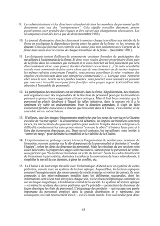 9. Les administrateurs et les directeurs attendent de tous les membres du personnel qu'ils
deviennent avec eux des “entrepreneurs”. Cela signifie travailler durement, penser
positivement, oser prendre des risques et être ouvert aux changements nécessaires. Les
récompenses iront dès lors à qui de droit (novembre 1983).
10. Le journal d'entreprise cherche clairement à associer chaque travailleur aux intérêts de la
firme en soulignant la dépendance étroite entre les gains de la firme et les revenus de
chacun: Celui qui fait mal son contrôle à la caisse joue non seulement avec l'argent de la
firme mais aussi avec le revenu de chaque travailleur de la firme... (novembre 1981).
11. Les dirigeants tentent d'ailleurs de promouvoir certaines formules de participation des
travailleurs à l'actionnariat de la firme: Si donc vous voulez devenir propriétaire d'une part
de la firme dans les semaines qui viennent et si vous cherchez un bon placement qui sera
d'un rendement élevé, vous pouvez décider d'acheter ces actions (...). Si votre sensibilité
sociale vous commande de faire autre chose que de vous lamenter ou de seriner toujours
les mêmes refrains concernant l'emploi, vous pouvez contribuer à créer vraiment des
emplois en investissant dans une entreprise commerciale (...). Lorsque vous rentrerez
chez vous le soir, la tête ou les jambes lourdes, vous pourrez vous consoler en pensant
que vous avez travaillé aussi pour faire fructifier votre propre argent (extrait d'une note
adressée à l'ensemble du personnel).
12. La participation des travailleurs est un leitmotiv dans la firme. Régulièrement, des réunions
sont organisées avec des responsables de la direction du personnel pour que les travailleurs
puissent exprimer leurs suggestions et leurs critiques. Mais il faut bien constater que le
personnel est plutôt désabusé à l'égard de telles initiatives, dans la mesure où il a le
sentiment d'y subir un endoctrinement. Pour la direction cependant, il s'agit de faire
clairement prendre conscience à chacun que travailler dans la Chaîne, c'est comme vivre
ensemble sur un même bateau.
13. D'ailleurs, une des images fréquemment employées par les notes de service et la Gazette
est celle de “la mer agitée”: la concurrence est acharnée, les impôts sur bénéfices sont trop
élevés, les interventions des pouvoirs publics pour soutenir l'emploi dans les entreprises en
difficulté condamnent les entreprises saines “comme la nôtre” à baisser leurs prix et à
faire des économies drastiques, etc. Dans un tel contexte, les travailleurs sont invités à
“serrer les rangs” pour défendre la rentabilité et la viabilité de la Chaîne.
14. L'esprit-maison se prolonge encore à travers l'organisation de nombreuses sessions de
formation, souvent centrées sur le développement de la personnalité et destinées à “souder
l'équipe”, selon les dires du directeur du personnel. Mais les résultats de ces sessions sont
assez décevants: la plupart des stages sont raccourcis, surtout pour le personnel de vente,
sous prétexte que “la meilleure formation est celle du terrain”. Seuls les cadres bénéficient
de formations à part entière, destinées à renforcer la motivation de leurs subordonnés, à
simplifier le travail de ces derniers, à gérer les conflits, etc.
15. La Chaîne a de tout temps travaillé avec l'informatique: d'abord avec un système de cartes
perforées, ensuite avec un système de lecture optique. Aujourd'hui, les lecteurs optiques
assurent l'enregistrement des mouvements de stocks (entrées et sorties de caisse); ils sont
connectés à des mini-ordinateurs installés dans les différentes succursales, dont les
informations sont à leur tour envoyées chaque soir, via le réseau téléphonique commuté ou
sur un disque magnétique, à l'ordinateur central de la société. Le système de lecture optique
—et même le système des cartes perforées qui l'a précédé— permettent de diminuer de
façon drastique les frais de personnel. L'étiquetage des produits —qui occupe une partie
importante du personnel employé dans la grande distribution et y représente, par
conséquent, un coût relativement élevé— est ici rendu inutile. Une succursale peut donc

43

 