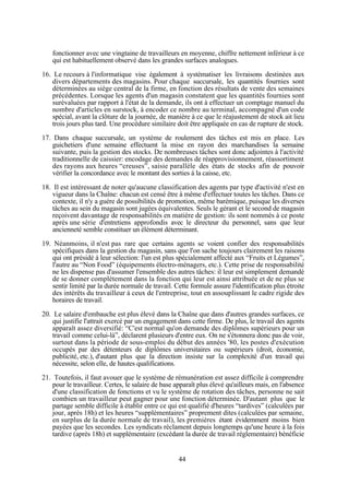 fonctionner avec une vingtaine de travailleurs en moyenne, chiffre nettement inférieur à ce
qui est habituellement observé dans les grandes surfaces analogues.
16. Le recours à l'informatique vise également à systématiser les livraisons destinées aux
divers départements des magasins. Pour chaque succursale, les quantités fournies sont
déterminées au siège central de la firme, en fonction des résultats de vente des semaines
précédentes. Lorsque les agents d'un magasin constatent que les quantités fournies sont
surévaluées par rapport à l'état de la demande, ils ont à effectuer un comptage manuel du
nombre d'articles en surstock, à encoder ce nombre au terminal, accompagné d'un code
spécial, avant la clôture de la journée, de manière à ce que le réajustement de stock ait lieu
trois jours plus tard. Une procédure similaire doit être appliquée en cas de rupture de stock.
17. Dans chaque succursale, un système de roulement des tâches est mis en place. Les
guichetiers d'une semaine effectuent la mise en rayon des marchandises la semaine
suivante, puis la gestion des stocks. De nombreuses tâches sont donc adjointes à l'activité
traditionnelle de caissier: encodage des demandes de réapprovisionnement, réassortiment
des rayons aux heures “creuses”, saisie parallèle des états de stocks afin de pouvoir
vérifier la concordance avec le montant des sorties à la caisse, etc.
18. Il est intéressant de noter qu'aucune classification des agents par type d'activité n'est en
vigueur dans la Chaîne: chacun est censé être à même d'effectuer toutes les tâches. Dans ce
contexte, il n'y a guère de possibilités de promotion, même barémique, puisque les diverses
tâches au sein du magasin sont jugées équivalentes. Seuls le gérant et le second de magasin
reçoivent davantage de responsabilités en matière de gestion: ils sont nommés à ce poste
après une série d'entretiens approfondis avec le directeur du personnel, sans que leur
ancienneté semble constituer un élément déterminant.
19. Néanmoins, il n'est pas rare que certains agents se voient confier des responsabilités
spécifiques dans la gestion du magasin, sans que l'on sache toujours clairement les raisons
qui ont présidé à leur sélection: l'un est plus spécialement affecté aux “Fruits et Légumes”,
l'autre au “Non Food” (équipements électro-ménagers, etc.). Cette prise de responsabilité
ne les dispense pas d'assumer l'ensemble des autres tâches: il leur est simplement demandé
de se donner complètement dans la fonction qui leur est ainsi attribuée et de ne plus se
sentir limité par la durée normale de travail. Cette formule assure l'identification plus étroite
des intérêts du travailleur à ceux de l'entreprise, tout en assouplissant le cadre rigide des
horaires de travail.
20. Le salaire d'embauche est plus élevé dans la Chaîne que dans d'autres grandes surfaces, ce
qui justifie l'attrait exercé par un engagement dans cette firme. De plus, le travail des agents
apparaît assez diversifié: “C'est normal qu'on demande des diplômes supérieurs pour un
travail comme celui-là”, déclarent plusieurs d'entre eux. On ne s'étonnera donc pas de voir,
surtout dans la période de sous-emploi du début des années '80, les postes d'exécution
occupés par des détenteurs de diplômes universitaires ou supérieurs (droit, économie,
publicité, etc.), d'autant plus que la direction insiste sur la complexité d'un travail qui
nécessite, selon elle, de hautes qualifications.
21. Toutefois, il faut avouer que le système de rémunération est assez difficile à comprendre
pour le travailleur. Certes, le salaire de base apparaît plus élevé qu'ailleurs mais, en l'absence
d'une classification de fonctions et vu le système de rotation des tâches, personne ne sait
combien un travailleur peut gagner pour une fonction déterminée. D'autant plus que le
partage semble difficile à établir entre ce qui est qualifié d'heures “tardives” (calculées par
jour, après 18h) et les heures “supplémentaires” proprement dites (calculées par semaine,
en surplus de la durée normale de travail), les premières étant évidemment moins bien
payées que les secondes. Les syndicats réclament depuis longtemps qu'une heure à la fois
tardive (après 18h) et supplémentaire (excédant la durée de travail réglementaire) bénéficie

44

 