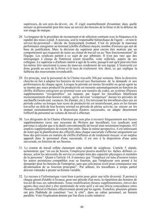 supérieurs, de son sens du devoir, etc. Il s'agit essentiellement d'examiner dans quelle
mesure sa personnalité peut être mise au service des besoins de la firme et de la défense de
son image de marque.
28. La longueur de la procédure de recrutement et de sélection contraste avec la fréquence et la
rapidité des mises à pied. A nouveau, seul le responsable hiérarchique de l'agent —et non le
service du personnel— décide du licenciement éventuel. C'est en principe la mauvaise
performance enregistrée au terminal (chiffre d'affaires moyen, nombre d'erreurs) qui sert de
base de justification. Mais la décision du supérieur peut encore être motivée par un
comportement qui risquerait de nuire au climat de travail ou au “bon fonctionnement” de
l'équipe. Les syndicats parlent à ce sujet de pur arbitraire. Il n'est pas rare que des
témoignages à charge de l'intéressé soient recueillis, voire sollicités, auprès de ses
collègues. Le supérieur a d'ailleurs intérêt à agir de la sorte, puisqu'il sait qu'il peut très bien
lui-même être sanctionné à cause du mauvais rendement de son équipe. L'insécurité est
donc grande au sein de la firme et le taux de roulement très élevé, ce qui explique la
faiblesse des mouvements revendicatifs.
29. En principe, tout le personnel de la Chaîne travaille 36h par semaine. Mais la direction
cherche en fait à adapter les horaires de travail aux fluctuations de la demande et aux
performances de chaque agent. Lorsque la période est moins favorable ou qu'un agent ne
se montre pas assez productif (la productivité est mesurée automatiquement en fonction du
chiffre d'affaires enregistré au terminal sous son numéro de code), un système d'heures
supplémentaires “récupérables” est instauré, par lequel les travailleurs bénéficient
momentanément d'un horaire réduit, qu'ils devront “compenser” durant les périodes de
surchauffe (week-end, vacances, fin d'année, etc.). En renvoyant les travailleurs chez eux en
période calme ou lorsque leur score de productivité est insatisfaisant, puis en les faisant
travailler au delà de leur horaire normal en période de pleine activité, ou encore en les
mettant momentanément à la disposition d'autres succursales, on adapte directement
l'effectif du personnel au volume de travail à effectuer.
30. Les dirigeants de la Chaîne n'hésitent pas non plus à recourir fréquemment aux heures
supplémentaires (avec une moyenne de 9h/mois par travailleur). Les syndicats sont
parvenus à calculer que si la durée conventionnelle de travail était strictement respectée, 412
emplois supplémentaires devraient être créés. Dans la même perspective, il est intéressant
de noter que la planification des effectifs dans chaque succursale s'effectue uniquement sur
base des prévisions en matière de chiffre d'affaires et de rendement moyen: si un surplus
apparaît dans le personnel d'une succursale, il est mis à la disposition d'une autre
succursale, en fonction de ses besoins.
31. Le contrat de travail reflète clairement cette volonté de souplesse. L'article 5 stipule,
notamment, que “en cas de besoin, l'employeur pourra modifier les tâches définies cidessus, selon les nécessités du service et compte tenu des capacités physiques et mentales
de la personne”. Quant à l'article 14, il annonce que “l'employé est tenu d'assurer toutes
les autres prestations compatibles avec sa fonction, que l'employeur sera amené à lui
demander pour les besoins de l'entreprise, sans que cela puisse avoir pour conséquence une
dévalorisation de sa fonction principale”. Par ailleurs, les travailleurs à temps partiel
doivent s'attendre à prester un horaire variable.
32. Le recours à l'informatique vient bien à point pour gérer une telle diversité. Il permet à
chaque gérant d'établir à l'avance, pour une période d'un mois, la répartition des horaires de
travail de tous ses subordonnés. Toute modification (heures supplémentaires, renvoi des
agents chez eux) doit y être mentionnée de sorte qu'il y ait une stricte concordance entre
l'horaire officiel et l'horaire effectivement presté par les agents. Toutefois, plusieurs gérants
ont pris l'habitude de constituer “sur le côté”, dans un cahier personnel, un horaire
parallèle. Voici l'explication donnée par l'un d'eux à cette initiative:

46

 