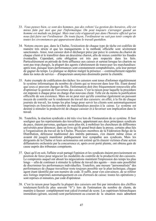 33. Vous pensez bien, ce sont des hommes, pas des robots! La gestion des horaires, elle est
mieux faite par moi que par l'informatique. On peut toujours s'arranger quand un
homme est malade ou fatigué. Mais tout cela n'apparaît pas dans l'horaire officiel qu'on
nous fait faire sur l'ordinateur. De toute façon, l'ordinateur ne sait pas tenir compte de
toutes les circonstances qui apparaissent dans le travail quotidien.
34. Notons encore que, dans la Chaîne, l'exécution de chaque type de tâche est codifiée de
manière très stricte et que les manquements à la méthode officielle sont sévèrement
sanctionnés. Ainsi, tout caissier doit-il décharger pièce par pièce le contenu du chariot de
chaque client et le transférer dans un deuxième chariot, afin de mieux contrôler les fraudes
éventuelles. Cependant, cette obligation est très peu respectée dans les faits.
Particulièrement en période de forte affluence aux caisses et surtout lorsque les chariots ne
sont pas trop chargés, la plupart des agents s'abstiennent de transvaser les marchandises:
après tout, puisque leurs performances sont constamment comptabilisées, cela leur permet
de gagner du temps. La pratique se déploie malgré la présence —continuellement rappelée
dans les notes de service— d'inspecteurs anonymes dissimulés parmi la clientèle.
35. Autre exemple de codification des tâches: les caissiers sont tenus d'informer régulièrement
le système informatique du nombre de clients qui se trouvent dans leur file. Etant donné
que ceux-ci peuvent changer de file, l'information doit être fréquemment renouvelée afin
d'optimiser la gestion de l'ouverture des caisses. C'est la raison pour laquelle la procédure
est imposée à chaque prise en charge d'un nouveau client. Telle est du moins la justification
officielle de son existence. Mais on ne peut nier qu'elle constitue également un puissant
moyen de contrôle sur le rendement du travail des caissiers: en effet, à la fin de chaque
journée de travail, les temps les plus longs pour servir les clients sont automatiquement
imprimés en fonction du nombre de marchandises passées à la caisse. Le système est
destiné à stimuler la productivité de chaque caissier et à favoriser son implication dans le
travail.
36. Toutefois, la réaction syndicale a été très vive lors de l'instauration de ce système. Il faut
souligner que les représentants des travailleurs, appartenant aux deux principaux syndicats
du pays, étaient parvenus, quelques mois plus tôt, à mobiliser les chercheurs de différentes
universités pour dénoncer, dans un livre qui fit grand bruit dans la presse, certains abus liés
à l'organisation du travail de la Chaîne. Plusieurs membres de la Fédération Belge de la
Distribution, défenseur traditionnel des intérêts patronaux, s'en étaient même émus et
avaient été jusqu'à manifester publiquement leur sympathie aux syndicats. Mais les
dirigeants de la Chaîne et leurs actionnaires ont estimé qu'ils étaient victimes d'une action
diffamatoire orchestrée par la concurrence et, après avoir porté plainte, ont obtenu gain de
cause auprès des tribunaux compétents.
37. Quoi qu'il en soit, l'affaire avait partagé l'opinion et les syndicats étaient provisoirement en
position de force pour négocier les modalités du contrôle de la productivité des caissiers.
Le compromis auquel ont abouti les négociations maintient l'impression des temps les plus
longs —afin de continuer à stimuler le rythme de travail des agents— mais sans possibilité
de discriminer les performances individuelles. Toutefois, une mesure “personnalisée” des
performances de chaque travailleur reste toujours possible sur le plan technique, chaque
agent étant identifié par son numéro de code. Il suffit, pour s'en convaincre, de se référer
aux listings imprimés automatiquement en cas d'erreurs de caisse: toutes les opérations y
sont reprises et minutées, par code d'opérateur.
38. C'est la raison pour laquelle la plupart des caissiers ont fini par introduire des chiffres
totalement fictifs (le plus souvent “0”) lors de l'estimation du nombre de clients, de
manière à fausser complètement tout calcul éventuel de score. Les supérieurs hiérarchiques
immédiats (gérant, second) sont parfaitement au courant de la situation mais admettent

47

 
