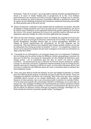 facilement, “étant sur le terrain”, que la procédure imposée alourdit considérablement le
travail à la caisse et retarde d'autant plus la progression de la file. C'est d'ailleurs
particulièrement aux moments où la file est la plus longue (le vendredi soir, le samedi),
donc aux moments où, selon la direction, la procédure officielle se justifierait le mieux, que
les agents ont pris l'habitude de donner des estimations totalement fantaisistes du nombre
de clients présents dans la file qu'ils servent.
39. Quant à la direction, confrontée à cette situation dans de nombreuses succursales, elle tente
de rappeler à chaque guichetier, par l'envoi de notes de service personnalisées, son devoir
de loyauté envers l'entreprise en lui expliquant l'intérêt d'une gestion optimale de l'ouverture
des caisses. Elle menace également les caissiers de contrôles-surprise effectués par des
inspecteurs anonymes chargés de veiller à la stricte application des consignes.
40. Dans un tout autre domaine, signalons encore la méthode très originale de fixation des
prix qui a été mise au point par la direction commerciale de la Chaîne. Une équipe d'une
dizaine d'enquêtrices, travaillant chacune dans un secteur géographique déterminé, est
chargée de fournir régulièrement des informations sur les prix proposés par les
concurrents. Elles font chacune leurs emplettes dans d'autres grandes surfaces en suivant
les indications d'un listing qui pointe les produits “à suivre”. Les enquêtrices cochent les
articles où la concurrence propose des prix plus avantageux et envoient ces formulaires au
siège central de la firme.
41. L'ensemble de ces informations y est enregistré chaque jour et le lendemain, l'ordinateur
sort sur listing, pour les articles et dans les différents secteurs géographiques concernés, les
deux prix les plus bas. Une équipe de reponsables est alors chargée de déterminer, pour
chaque secteur —car la concurrence peut être plus ou moins vive selon le secteur
considéré— les ajustements de prix à effectuer en fonction du prix d'achat du produit.
Lorsque ces décisions sont prises, l'ordinateur imprime pendant la nuit les listings de prix
réajustés ainsi que les étiquettes à afficher en rayon. Les nouvelles indications de prix sont
envoyées le lendemain aux différents points de vente et actualisées dans la mémoire des
mini-ordinateurs locaux.
42. Ainsi, trois jours après la récolte des données, les prix sont adaptés localement. La Chaîne
peut ainsi affirmer qu'elle propose ses produits aux prix les plus bas du marché. Toutes ses
campagnes de publicité sont basées sur ce principe. Mais il faut noter que cela la rend très
vulnérable, dans la mesure où ses marges bénéficiaires sont minimales. Son équilibre
financier est donc précaire, face à une concurrence prête à exploiter les moindres failles.
C'est la raison pour laquelle elle a récemment cherché à se démarquer sur un autre plan, en
lançant une vaste campagne de défense de l'environnement qui consiste à proposer certains
produits dans des récipients recyclables, à informer le consommateur des mesures prises
afin de réduire les dépenses inutiles d'énergie en magasin (éclairage, chauffage), etc. La
firme entend ainsi devenir la première grande surface “écologique”!

48

 