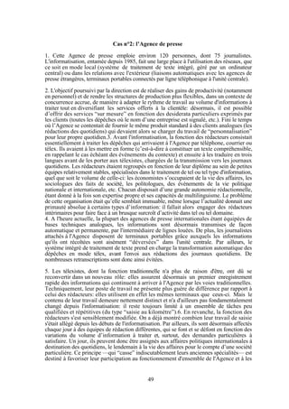 Cas n°2: l’Agence de presse
1. Cette Agence de presse emploie environ 120 personnes, dont 75 journalistes.
L'informatisation, entamée depuis 1985, fait une large place à l'utilisation des réseaux, que
ce soit en mode local (système de traitement de texte intégré, géré par un ordinateur
central) ou dans les relations avec l'extérieur (liaisons automatiques avec les agences de
presse étrangères, terminaux portables connectés par ligne téléphonique à l'unité centrale).
2. L'objectif poursuivi par la direction est de réaliser des gains de productivité (notamment
en personnel) et de rendre les structures de production plus flexibles, dans un contexte de
concurrence accrue, de manière à adapter le rythme de travail au volume d'informations à
traiter tout en diversifiant les services offerts à la clientèle: désormais, il est possible
d’offrir des services “sur mesure” en fonction des desiderata particuliers exprimés par
les clients (toutes les dépêches où le nom d’une entreprise est signalé, etc.). Fini le temps
où l’Agence se contentait de fournir le même produit standard à des clients analogues (les
rédactions des quotidiens) qui devaient alors se charger du travail de “personnalisation”
pour leur propre quotidien.3. Avant l'informatisation, la fonction des rédacteurs consistait
essentiellement à traiter les dépêches qui arrivaient à l'Agence par téléphone, courrier ou
télex. Ils avaient à les mettre en forme (c’est-à-dire à constituer un texte compréhensible,
en rappelant le cas échéant des événements du contexte) et ensuite à les traduire en trois
langues avant de les porter aux télexistes, chargées de la transmission vers les journaux
quotidiens. Les rédacteurs étaient regroupés en fonction de leur diplôme au sein de petites
équipes relativement stables, spécialisées dans le traitement de tel ou tel type d'information,
quel que soit le volume de celle-ci: les économistes s’occupaient de la vie des affaires, les
sociologues des faits de société, les politologues, des événements de la vie politique
nationale et internationale, etc. Chacun disposait d’une grande autonomie rédactionnelle,
étant donné à la fois son expertise propre et ses capacités de multilinguisme. Le problème
de cette organisation était qu’elle semblait immuable, même lorsque l’actualité donnait une
primauté absolue à certains types d’information: il fallait alors engager des rédacteurs
intérimaires pour faire face à un brusque surcroît d’activité dans tel ou tel domaine.
4. A l'heure actuelle, la plupart des agences de presse internationales étant équipées de
bases techniques analogues, les informations sont désormais transmises de façon
automatique et permanente, par l'intermédiaire de lignes louées. De plus, les journalistes
attachés à l'Agence disposent de terminaux portables grâce auxquels les informations
qu'ils ont récoltées sont aisément “déversées” dans l'unité centrale. Par ailleurs, le
système intégré de traitement de texte prend en charge la transformation automatique des
dépêches en mode télex, avant l'envoi aux rédactions des journaux quotidiens. De
nombreuses retranscriptions sont donc ainsi évitées.
5. Les télexistes, dont la fonction traditionnelle n'a plus de raison d'être, ont dû se
reconvertir dans un nouveau rôle: elles assurent désormais un premier enregistrement
rapide des informations qui continuent à arriver à l'Agence par les voies traditionnelles.
Techniquement, leur poste de travail ne présente plus guère de différence par rapport à
celui des rédacteurs: elles utilisent en effet les mêmes terminaux que ceux-ci. Mais le
contenu de leur travail demeure nettement distinct et n'a d'ailleurs pas fondamentalement
changé depuis l'informatisation: il reste toujours limité à un ensemble de tâches peu
qualifiées et répétitives (du type “saisie au kilomètre”).6. En revanche, la fonction des
rédacteurs s'est sensiblement modifiée. On a déjà montré combien leur travail de saisie
s'était allégé depuis les débuts de l'informatisation. Par ailleurs, ils sont désormais affectés
chaque jour à des équipes de rédaction différentes, qui se font et se défont en fonction des
variations du volume d’information à traiter et, surtout, des demandes particulières à
satisfaire. Un jour, ils peuvent donc être assignés aux affaires politiques internationales à
destination des quotidiens, le lendemain à la vie des affaires pour le compte d’une société
particulière. Ce principe —qui “casse” indiscutablement leurs anciennes spécialités— est
destiné à favoriser leur participation au fonctionnement d'ensemble de l'Agence et à les

49

 