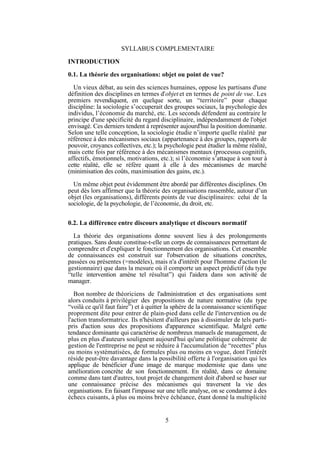 SYLLABUS COMPLEMENTAIRE
INTRODUCTION
0.1. La théorie des organisations: objet ou point de vue?
Un vieux débat, au sein des sciences humaines, oppose les partisans d'une
définition des disciplines en termes d'objet et en termes de point de vue. Les
premiers revendiquent, en quelque sorte, un “territoire” pour chaque
discipline: la sociologie s’occuperait des groupes sociaux, la psychologie des
individus, l’économie du marché, etc. Les seconds défendent au contraire le
principe d'une spécificité du regard disciplinaire, indépendamment de l'objet
envisagé. Ces derniers tendent à représenter aujourd'hui la position dominante.
Selon une telle conception, la sociologie étudie n’importe quelle réalité par
référence à des mécanismes sociaux (appartenance à des groupes, rapports de
pouvoir, croyancs collectives, etc.); la psychologie peut étudier la même réalité,
mais cette fois par référence à des mécanismes mentaux (processus cognitifs,
affectifs, émotionnels, motivations, etc.); si l’économie s’attaque à son tour à
cette réalité, elle se réfère quant à elle à des mécanismes de marché
(minimisation des coûts, maximisation des gains, etc.).
Un même objet peut évidemment être abordé par différentes disciplines. On
peut dès lors affirmer que la théorie des organisations rassemble, autour d’un
objet (les organisations), différents points de vue disciplinaires: celui de la
sociologie, de la psychologie, de l’économie, du droit, etc.
0.2. La différence entre discours analytique et discours normatif
La théorie des organisations donne souvent lieu à des prolongements
pratiques. Sans doute constitue-t-elle un corps de connaissances permettant de
comprendre et d'expliquer le fonctionnement des organisations. Cet ensemble
de connaissances est construit sur l'observation de situations concrètes,
passées ou présentes (=modèles), mais n'a d'intérêt pour l'homme d'action (le
gestionnaire) que dans la mesure où il comporte un aspect prédictif (du type
“telle intervention amène tel résultat”) qui l'aidera dans son activité de
manager.
Bon nombre de théoriciens de l'administration et des organisations sont
alors conduits à privilégier des propositions de nature normative (du type
“voilà ce qu'il faut faire”) et à quitter la sphère de la connaissance scientifique
proprement dite pour entrer de plain-pied dans celle de l'intervention ou de
l'action transformatrice. Ils n'hésitent d'ailleurs pas à dissimuler de tels partipris d'action sous des propositions d'apparence scientifique. Malgré cette
tendance dominante qui caractérise de nombreux manuels de management, de
plus en plus d'auteurs soulignent aujourd'hui qu'une politique cohérente de
gestion de l'enttreprise ne peut se réduire à l'accumulation de “recettes” plus
ou moins systématisées, de formules plus ou moins en vogue, dont l'intérêt
réside peut-être davantage dans la possibilité offerte à l'organisation qui les
applique de bénéficier d'une image de marque moderniste que dans une
amélioration concrète de son fonctionnement. En réalité, dans ce domaine
comme dans tant d'autres, tout projet de changement doit d'abord se baser sur
une connaissance précise des mécanismes qui traversent la vie des
organisations. En faisant l'impasse sur une telle analyse, on se condamne à des
échecs cuisants, à plus ou moins brève échéance, étant donné la multiplicité

5

 