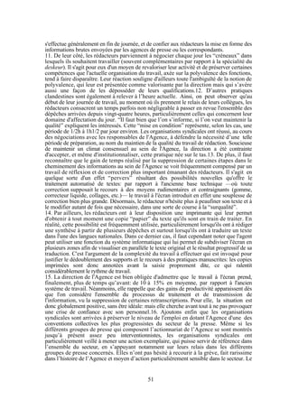 s'effectue généralement en fin de journée, et de confier aux rédacteurs la mise en forme des
informations brutes envoyées par les agences de presse ou les correspondants.
11. De leur côté, les rédacteurs parviennent à négocier chaque jour les “créneaux” dans
lesquels ils souhaitent travailler (souvent complémentaires par rapport à la spécialité du
deskeur). Il s'agit pour eux d'un moyen de revaloriser leur activité et de préserver certaines
compétences que l'actuelle organisation du travail, axée sur la polyvalence des fonctions,
tend à faire disparaître. Leur réaction souligne d'ailleurs toute l'ambiguïté de la notion de
polyvalence, qui leur est présentée comme valorisante par la direction mais qui s’avère
aussi une façon de les déposséder de leurs qualifications.12. D’autres pratiques
clandestines sont également à relever à l’heure actuelle. Ainsi, on peut observer qu'au
début de leur journée de travail, au moment où ils prennent le relais de leurs collègues, les
rédacteurs consacrent un temps parfois non négligeable à passer en revue l'ensemble des
dépêches arrivées depuis vingt-quatre heures, particulièrement celles qui concernent leur
domaine d'affectation du jour. “Il faut bien que l’on s’informe, si l’on veut maintenir la
qualité” expliquent les intéressés. Cette “mise en condition” représente, selon les cas, une
période de 1/2h à 1h1/2 par jour environ. Les organisations syndicales ont réussi, au cours
des négociations avec les responsables de l'Agence, à défendre la nécessité d’une telle
période de préparation, au nom du maintien de la qualité du travail de rédaction. Soucieuse
de maintenir un climat consensuel au sein de l'Agence, la direction a été contrainte
d'accepter, et même d'institutionnaliser, cette pratique née sur le tas.13. De plus, il faut
reconnaître que le gain de temps réalisé par la suppression de certaines étapes dans le
cheminement des informations au sein de l'Agence se voit fréquemment compensé par un
travail de réflexion et de correction plus important émanant des rédacteurs. Il s'agit en
quelque sorte d'un effet “pervers” résultant des possibilités nouvelles qu'offre le
traitement automatisé de textes: par rapport à l'ancienne base technique —où toute
correction supposait le recours à des moyens rudimentaires et contraignants (gomme,
correcteur liquide, collages, etc.)— le travail à l'écran introduit en effet une souplesse de
correction bien plus grande. Désormais, le rédacteur n'hésite plus à peaufiner son texte et à
le modifier autant de fois que nécessaire, dans une sorte de course à la “surqualité”.
14. Par ailleurs, les rédacteurs ont à leur disposition une imprimante qui leur permet
d'obtenir à tout moment une copie “papier” du texte qu'ils sont en train de traiter. En
réalité, cette possibilité est fréquemment utilisée, particulièrement lorsqu'ils ont à rédiger
une synthèse à partir de plusieurs dépêches et surtout lorsqu'ils ont à traduire un texte
dans l'une des langues nationales. Dans ce dernier cas, il faut cependant noter que l'agent
peut utiliser une fonction du système informatique qui lui permet de subdiviser l'écran en
plusieurs zones afin de visualiser en parallèle le texte original et le résultat progressif de sa
traduction. C'est l'argument de la complexité du travail à effectuer qui est invoqué pour
justifier le dédoublement des supports et le recours à des pratiques manuscrites: les copies
imprimées sont donc annotées avant la saisie proprement dite, ce qui ralentit
considérablement le rythme de travail.
15. La direction de l'Agence est bien obligée d'admettre que le travail à l'écran prend,
finalement, plus de temps qu’avant: de 10 à 15% en moyenne, par rapport à l'ancien
système de travail. Néanmoins, elle rappelle que des gains de productivité apparaissent dès
que l'on considère l'ensemble du processus de traitement et de transmission de
l'information, vu la suppression de certaines retranscriptions. Pour elle, la situation est
donc globalement positive, sans être idéale: mais elle cherche avant tout à ne pas provoquer
une crise de confiance avec son personnel.16. Ajoutons enfin que les organisations
syndicales sont arrivées à préserver le niveau de l'emploi en dotant l'Agence d'une des
conventions collectives les plus progressistes du secteur de la presse. Même si les
différents groupes de presse qui composent l’actionnariat de l’Agence se sont montrés
jusqu’à présent assez peu interventionnistes, les organisations syndicales ont
particulièrement veillé à mener une action exemplaire, qui puisse servir de référence dans
l’ensemble du secteur, en s’appuyant notamment sur leurs relais dans les différents
groupes de presse concernés. Elles n’ont pas hésité à recourir à la grève, fait rarissime
dans l’histoire de l’Agence et moyen d’action particulièrement sensible dans le secteur. Le

51

 