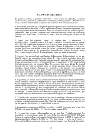 Cas n°3: le Quotidien Liberté
En quelques années, le quotidien "Liberté" a connu toutes les difficultés: querelles
d'actionnaires, démissions, catastrophes techniques, chute des ventes ... Maintenant on
serre la vis.Une histoire hélas exemplaire des malheurs de la presse quotidienne
1. Numéro 65, rue des Clercs. De grands panneaux publicitaires encombrent le trottoir,
dans des relents de poussière. Liberté a perdu sa vitrine où tournaient dignement, sous
l'oeil des passants et des conducteurs de trams, les braves rotatives des années cinquante.
Depuis mai 1990, le journal s'imprime, dans un nouvel habillage visuel, sur un matériel
flambant neuf, qui a coûté 1,3 milliard de francs, dans un zoning des environs de la
capitale.
2. Depuis cette date toutefois, Liberté (299 emplois, dont 114 journalistes, 75
administratifs et 110 techniciens) est déficitaire. Le conseil d'administration du groupe
CECOPRESS, propriétaire du journal, vient de concocter un plan de redressement. Outre
son édition matinale, Liberté fusionne ses multiples éditions de la journée en une seule,
mise en librairie au plus tard à 6 heures. Le journal va également légèrement réduire son
nombre de pages, resserrer les boulons dans les suppléments (culture, économie, temps
libre) et comprimer les effectifs de journalistes en jouant sur les départs naturels.
3. A terme, c'est une profonde modification de la structure de l'emploi qui est en jeu.
Jusqu'à présent, les journalistes étaient plutôt de vieux routiers spécialisés dans des
domaines tels que l'économie, l'actualité internationale, les sports, etc. Ils jouissaient d'une
grande autonomie de travail, vu la longue expérience et les diplômes (à 90% universitaires)
dont chacun disposait. La moyenne d'âge du personnel était assez élevée. Le journal
pouvait ainsi se vanter de compter dans ses rangs quelques grands noms, dont les
rubriques étaient toujours attendues et commentées avec passion. Les journalistes
disposaient d'un tel savoir-faire qu'ils avaient réussi à plusieurs reprises à anticiper des
événements importants de l'actualité politique ou sociale et à publier des articles de fond
sur le sujet bien avant les principaux concurrents de Liberté, arrivant ainsi à "domestiquer"
un secteur où la matière première (les nouvelles) est par nature imprévisible.
4. Aujourd'hui, de plus en plus de journalistes se voient proposer un statut d'indépendant,
qui les contraint à travailler à la prestation et à être rémunérés en conséquence. Aucun
nouvel engagement n'a lieu. En cas de besoin, on recourt à des journalistes généralistes,
rétribués pour la rédaction de "billets" sur des sujets divers qui leur sont imposés: le plus
souvent, il s'agit de jeunes qui, tout en se plaignant des conditions dans lesquelles ils sont
ainsi "exploités", sont forcés d'accepter ce statut d'indépendant (pigiste) plutôt que de subir
le chômage. "A terme, déclare le responsable des pages politiques, il n'y aura plus ici que
des techniciens et des administratifs, avec des nuées de pigistes aux alentours!".
5. "C'est bien plus une crise d'identité qu'une crise économique", résume un autre ancien
de la rédaction, grand spécialiste des pays de l'Est. Triste aboutissement de huit années très
difficiles, pendant lesquelles le groupe CECOPRESS, propriétaire du journal, a été déchiré
par les querelles d'actionnaires et l'instabilité de la gestion.
6. Le quotidien vendait encore 180.000 exemplaires en 1983. Il est passé sous la barre des
150.000 cette année. De 1990 à 1991, l'érosion atteint presque 10%.
7. Le moral des troupes rédactionnelles est au plus bas. Psychologiquement, les
journalistes ne se sont jamais tout à fait remis de l'arrivée chez CECOPRESS de Robert
Hersant, le magnat de la presse française. Simple administrateur en 1983, le "papivore" est
devenu actionnaire à hauteur de 40% en 1989. Son ombre — à tort ou à raison —
épouvante la rédaction, dans une maison qui fonctionne depuis plus d'un siècle de manière

53

 