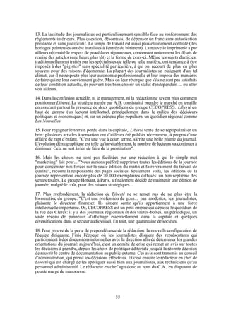13. La lassitude des journalistes est particulièrement sensible face au renforcement des
règlements intérieurs. Plus question, désormais, de dépenser un franc sans autorisation
préalable et sans justificatif. Le temps de travail est aussi plus étroitement contrôlé (des
horloges pointeuses ont été installées à l'entrée du bâtiment). La nouvelle imprimerie a par
ailleurs nécessité le respect de procédures rigoureuses, concernant notamment les délais de
remise des articles (une heure plus tôt) et la forme de ceux-ci. Même les sujets d'articles,
traditionnellement traités par les spécialistes de telle ou telle matière, ont tendance à être
imposés à des "pigistes" sans spécialité particulière, à qui on recourt de plus en plus
souvent pour des raisons d'économie. La plupart des journalistes se plaignent d'un tel
climat, car il ne respecte plus leur autonomie professionnelle et leur impose des manières
de faire qui ne leur conviennent guère. Mais on leur rétorque que s'ils ne sont pas satisfaits
de leur condition actuelle, ils peuvent très bien choisir un statut d'indépendant ... ou aller
voir ailleurs.
14. Dans la confusion actuelle, ni le management, ni la rédaction ne savent plus comment
positionner Liberté. La stratégie menée par A.B. consistait à prendre le marché en tenaille
en assurant partout la présence de deux quotidiens du groupe CECOPRESS. Liberté en
haut de gamme (un lectorat intellectuel, principalement dans le milieu des décideurs
politiques et économiques) et, sur un créneau plus populaire, un quotidien régional comme
Les Nouvelles.
15. Pour regagner le terrain perdu dans la capitale, Liberté tente de se repopulariser un
brin: plusieurs articles à sensation ont d'ailleurs été publiés récemment, à propos d'une
affaire de rapt d'enfant. "C'est une vue à court terme, s'irrite une belle plume du journal.
L'évolution démographique est telle qu'inévitablement, le nombre de lecteurs va continuer à
diminuer. Cela ne sert à rien de faire de la prostitution".
16. Mais les choses ne sont pas facilitées par une rédaction à qui le simple mot
"marketing" fait peur... "Nous aurions préféré supprimer toutes les éditions de la journée
pour concentrer nos forces sur la seule édition du matin et faire vraiment du travail de
qualité", raconte la responsable des pages sociales. Seulement voilà, les éditions de la
journée représentent encore plus de 20.000 exemplaires diffusés: un bon septième des
ventes totales. Le groupe Hersant, à Paris, a finalement décidé de maintenir une édition de
journée, malgré le coût, pour des raisons stratégiques...
17. Plus profondément, la rédaction de Liberté ne se remet pas de ne plus être la
locomotive du groupe. "C'est une profession de gens... pas modestes, les journalistes,
plaisante le directeur financier. Ils aiment sentir qu'ils appartiennent à une force
intellectuelle importante. Or, CECOPRESS est un petit empire qui dépasse le quotidien de
la rue des Clercs: il y a des journaux régionaux et des toutes-boîtes, un périodique, un
vaste réseau de panneaux d'affichage essentiellement dans la capitale et quelques
diversifications dans le secteur audiovisuel. En tout, une quarantaine de sociétés.
18. Pour preuve de la perte de prépondérance de la rédaction: la nouvelle configuration de
l'équipe dirigeante. Finie l'époque où les journalistes élisaient des représentants qui
participaient à des discussions informelles avec la direction afin de déterminer les grandes
orientations du journal: aujourd'hui, c'est un comité de crise qui remet un avis sur toutes
les décisions à prendre, depuis les choix de politique éditoriale jusqu'à la récente décision
de rouvrir le centre de documentation au public externe. Ces avis sont transmis au conseil
d'administration, qui prend les décisions effectives. Et c'est ensuite le rédacteur en chef de
Liberté qui est chargé de les appliquer aussi bien aux journalistes, aux techniciens qu'au
personnel administratif. Le rédacteur en chef agit donc au nom du C.A., en disposant de
peu de marge de manoeuvre.

55

 