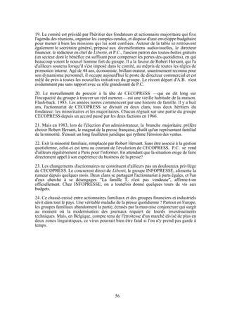 19. Le comité est présidé par l'héritier des fondateurs et actionnaire majoritaire qui fixe
l'agenda des réunions, organise les comptes-rendus, et dispose d'une enveloppe budgétaire
pour mener à bien les missions qui lui sont confiées. Autour de la table se retrouvent
également le secrétaire général, préposé aux diversifications audiovisuelles, le directeur
financier, le rédacteur en chef de Liberté, et P.C., l'ancien patron des toutes-boîtes gratuits
(un secteur dont le bénéfice est suffisant pour compenser les pertes des quotidiens), en qui
beaucoup voient le nouvel homme fort du groupe. Il a la faveur de Robert Hersant, qui l'a
d'ailleurs soutenu lorsqu'il s'est imposé dans le comité, au mépris de toutes les règles de
promotion interne. Agé de 44 ans, économiste, brillant orateur, unanimement reconnu pour
son dynamisme personnel, il occupe aujourd'hui le poste de directeur commercial et est
mêlé de près à toutes les nouvelles initiatives du groupe. Le récent départ d'A.B. n'est
évidemment pas sans rapport avec ce rôle grandissant de P.C.
20. Le morcellement du pouvoir à la tête de CECOPRESS —qui en dit long sur
l'incapacité du groupe à trouver un réel meneur— est une vieille habitude de la maison.
Flash-back. 1983. Les années noires commencent par une histoire de famille. Il y a huit
ans, l'actionnariat de CECOPRESS se divisait en deux clans, tous deux héritiers du
fondateur: les minoritaires et les majoritaires. Chacun régnait sur une partie du groupe
CECOPRESS depuis un accord passé par les deux factions en 1966.
21. Mais en 1983, lors de l'élection d'un administrateur, la branche majoritaire préfère
choisir Robert Hersant, le magnat de la presse française, plutôt qu'un représentant familial
de la minorité. S'ensuit un long feuilleton juridique qui rythme l'érosion des ventes.
22. Exit la minorité familiale, remplacée par Robert Hersant. Sans être associé à la gestion
quotidienne, celui-ci est tenu au courant de l'évolution de CECOPRESS. P.C. se rend
d'ailleurs régulièrement à Paris pour l'informer. En attendant que la situation exige de faire
directement appel à son expérience du business de la presse?
23. Les changements d'actionnaires ne constituent d'ailleurs pas un douloureux privilège
de CECOPRESS. Le concurrent direct de Liberté, le groupe INFOPRESSE, alimente la
rumeur depuis quelques mois. Deux clans se partagent l'actionnariat à parts égales, et l'un
d'eux cherche à se désengager. "La famille T. n'est pas vendeuse", affirme-t-on
officiellement. Chez INFOPRESSE, on a toutefois donné quelques tours de vis aux
budgets.
24. Ce chassé-croisé entre actionnaires familiaux et des groupes financiers et industriels
sévit dans tout le pays. Une véritable maladie de la presse quotidienne ? Partout en Europe,
les groupes familiaux abandonnent la partie, écrasés par la mauvaise conjoncture qui surgit
au moment où la modernisation des journaux requiert de lourds investissements
techniques. Mais, en Belgique, compte tenu de l'étroitesse d'un marché divisé de plus en
deux zones linguistiques, ce virus pourrait bien être fatal si l'on n'y prend pas garde à
temps.

56

 