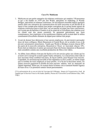 Cas n°4: Multicom
1. Multicom est une petite entreprise de relations extérieures qui emploie 150 personnes
et qui a été fondée en 1979 par Jim Walsh, spécialiste en marketing, et Wendy
Bridges, spécialiste en relations extérieures. Ils travaillaient ensemble depuis quelques
années dans une entreprise de communication de taille moyenne et ont décidé de se
lancer à leur compte pour réaliser leur propre conception de ce qu'une bonne agence de
relations extérieures peut et doit faire, sur un marché où règne une forte concurrence,
où il existe peu de barrières à l'entrée et où la créativité et l'excellence des relations avec
les clients sont des atouts essentiels. Ils pensaient précisément que leurs
connaissances, leur expérience et les nombreuses relations qu'ils avaient dans le milieu
constituaient d'excellents éléments de départ pour réaliser leur projet.
2. Avant de donner leur démission à leur ancien employeur, ils parvinrent à persuader
deux de leurs collègues, Marie Beaumont et Franck Rossi, de se joindre à eux et de
devenir actionnaires minoritaires. Tandis que Walsh et Bridges avaient chacun 40%
des parts de la nouvelle entreprise, Beaumont et Rossi en recevaient chacun 10%.
Rossi était un rédacteur et auteur qui jouissait d'une très bonne réputation et Beaumont
était considérée comme une excellente productrice de films et de vidéos.
3. Au début, leurs affaires n'ont pas été faciles et ils ont survécu grâce aux clients qui les
avaient suivis lorsqu'ils avaient quitté l'autre entreprise. La concurrence était rude et
leur ancienne firme semblait tout faire, de façon subtile, pour bloquer leur réussite.
Cependant, ils ont beaucoup travaillé et leur réputation se mit à croître, en même temps
que le nombre de leurs employés et leurs profits. A la fin de la deuxième année, les
quatre associés gagnaient le double de leurs anciens salaires, tout en amassant un
capital important. Selon eux, ils avaient choisi la bonne voie et auraient bientôt l'agence
de leurs rêves. Ces premières années furent passionnantes.
(*) La présentation de ce cas est tirée de l'ouvrage de G.Morgan: Images de l'organisation, (trad. de
l'anglais par S.Chevrier-Vouvé et M.Audet, Québec, Presses de l'Université Laval/Editions Eska, 1989,
556p.).

57

 