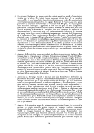 4. En montant Multicom, les quatre associés avaient adopté un mode d'organisation
focalisé sur le client. Ils avaient chacun quelques clients dont ils se sentaient
responsables et pour lesquels ils étaient nommés chargés de projet. Ils acquirent une
compétence satisfaisante dans tous les aspects du travail de l'agence, de sorte qu'ils
pouvaient se remplacer mutuellement si besoin en était. De plus, ils encouragèrent
leurs nouveaux employés à apprendre à tout faire en plus de leur compétence
particulière. Cette polyvalence collective prenait du temps et coûtait cher, mais elle
ajoutait beaucoup de souplesse à l'entreprise dans son ensemble. La recherche de
nouveaux clients et les contacts avec ceux qu'ils avaient déjà éloignaient des bureaux
une bonne partie du personnel pendant des périodes assez longues, d'où l'importance
de la “polyvalence” d'un certain nombre d'employés. En outre, cela rendait le travail
plus intéressant et plus agréable et ne faisait qu'ajouter à l'esprit d'équipe qui régnait.
Le personnel de Multicom travaillait beaucoup, commençant souvent très tôt pour finir
tard le soir. Il se détendait également beaucoup, fêtant régulièrement la fin de projets
importants ou la venue de nouveaux clients. Cela aidait à garder un bon moral et à
donner à Multicom l'image de marque d'un endroit où il fait bon travailler. Les clients
de l'entreprise participaient souvent à ces réceptions et étaient en général frappés par la
vitalité et la qualité des relations interpersonnelles qui caractérisaient les membres de
Multicom.
5. Au cours de la troisième année, cependant, les choses commencèrent à changer. Les
longues heures et le rythme de Multicom finissaient par fatiguer Walsh et Bridges.
L'un et l'autre avaient de lourdes obligations familiales et voulaient avoir plus de loisirs.
Ils insistèrent de plus en plus sur la nécessité de “mieux s'organiser” afin de mieux
contrôler le personnel et les activités du bureau qui, selon eux, étaient parfois bien près
du désordre total. Quant à Beaumont et Rossi, tous deux célibataires et respectivement
âgés de 30 et 31 ans —soit près de dix ans plus jeunes que les autres associés— ils
aimaient ce style de vie et voulaient vraiment conserver à l'entreprise son caractère. Ils
auraient été heureux d'assumer une plus grosse partie du travail et des responsabilités,
en retour d'une augmentation de leur part de capital-actions, mais Walsh et Bridges
hésitaient à leur accorder plus de contrôle.
6. A mesure que le temps passait, il devenait clair que d'importances différences de
principe les divisaient à propos du fonctionnement de l'entreprise. Alors que Walsh et
Bridges considéraient que le style d'organisation “par à-coups”, qui avait prévalu au
cours des deux premières années, n'était que temporaire —“nécessaire jusqu'à ce que
nous sachions vraiment comment nous voulons construire notre organisation”—,
Beaumont et Rossi estimaient que c'était la seule et unique façon de procéder et
souhaitaient que les choses continuent ainsi. Walsh et Bridges se plaignaient des
fréquents déplacements des employés hors du bureau, de l'inexistence d'un système
de responsabilités clairement défini et de la difficulté d'obtenir des économies d'échelle
en l'absence de procédures codifiées une fois pour toutes. De leur côté, Beaumont et
Rossi aimaient ce qu'ils décrivaient souvent avec complaisance comme un “chaos
créateur”, où tout était remis en cause à chaque nouveau projet. Selon eux, l'entreprise
avait d'excellents résultats, les clients étaient heureux, leur nombre augmentait et c'était
tout ce qui comptait.
7. Au cours de la quatrième année, les tensions augmentèrent et l'on en vint presque à la
rupture. Les quatre associés avaient souvent de longues réunions concernant
l'organisation du bureau et les différences d'opinion étaient plus marquées que jamais.
Walsh et Bridges voulaient se diriger vers un mode d'organisation plus
“systématique”, tandis que Beaumont et Rossi plaidaient pour le statu quo. Ces
divergences avaient un impact sur les relations personnelles et sur la vie au bureau en
général. Beaucoup de membres du personnel estimaient que Multicom risquait de

58

 