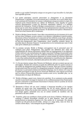 perdre ce qui rendait l'entreprise unique en son genre et que travailler n'y était plus
aussi agréable qu'avant.
8. Les quatre principaux associés percevaient ce changement et en discutaient
fréquemment. Cependant, ils ne parvenaient pas à s'entendre sur ce qu'il fallait faire.
Leur sentiment de frustration les amena à abandonner progressivement la règle d'or
implicite qu'ils s'étaient donnée aux débuts de Multicom, selon laquelle les quatre
associés participeraient à toutes les décisions importantes relatives à la politique
générale de l'entreprise. Walsh et Bridges commencèrent à discuter entre eux et à
penser que la seule chose possible était d'exercer pleinement leur autorité et de lancer
un plan de réorganisation globale du bureau. Ils décidèrent d'en parler à Beaumont et
Rossi lors d'une réunion dès le lendemain.
9. Walsh et Bridges furent étonnés: leurs idées rencontrèrent peu de résistance de la part
de leurs deux collègues, un peu comme si ces derniers s'attendaient à pareils propos.
Beaumont et Rossi insistèrent sur la nécessité de bien réfléchir avant d'agir, puisqu'il
s'agissait de décisions importantes, et réitérèrent leur opinion qu'il n'était pas nécessaire
de faire des changements dans l'organisation, sinon simplifier certaines façons de
procéder dans le domaine financier. La proposition ne les enchantait pas mais il était
clair qu'ils n'allaient pas la combattre.
10. La semaine suivante, Walsh et Bridges convoquèrent tout le personnel pour lui
expliquer leurs plans. Pratiquement, cela signifiait une définition plus claire des
responsabilités de chacun (désormais codifiée dans un organigramme et un règlement
d'ordre intérieur), une normalisation des règles concernant l'échange de personnel entre
projets et un contrôle plus serré des conditions d'absence du personnel pendant les
heures ouvrables. Ils proposèrent également un certain nombre de réformes allant dans
le sens d'un renforcement des procédures administratives (justification des dépenses,
rapports d'activité mensuels, description plus précise des tâches à accomplir, etc.).
11. Ce fut une réunion unique dans l'histoire de Multicom, tant par sa nature que par son
atmosphère. Pendant des semaines on parla des différends entre les quatre associés et
du souffle de changement qui semblait balayer le bureau. Bien que certains membres
du personnel aient bien accueilli les changements proposés, d'autres ne les appréciaient
pas du tout. Le personnel continua de travailler beaucoup, avec le sérieux et le souci de
la qualité qu'exigeait le type de service fourni par Multicom, mais chacun savait bien
que les choses n'étaient plus désormais comme avant; on ne travaillait plus, on ne
s'amusait plus à la façon de Multicom.
12. Walsh et Bridges, quant à eux, étaient très satisfaits. Ils se sentaient en plus grande
sécurité et pouvaient envisager le moment où ils se débarrasseraient d'une bonne partie
de leurs contraintes et laisseraient fonctionner le bureau selon le système de travail
qu'ils avaient mis au point.
13. Beaumont et Rossi ont eux aussi continué à beaucoup travailler et les équipes
chargées de projet sous leur responsabilité ont été les moins affectées par les
changements. Moins d'un an plus tard, toutefois, ils avaient quitté Multicom et ouvert
leur propre agence, emmenant avec eux un certain nombre de membres clés du
personnel et de leurs clients.
14. Toutefois, grâce aux nombreux clients qu'elle avait réussi à fidéliser, Multicom a pu
continuer à obtenir d'excellents résultats sur le plan financier, mais elle perdit
graduellement sa réputation d'agence à la fine pointe de la nouveauté. On pouvait
compter sur elle pour du travail solide, sérieux et à long terme, mais de l'avis de
certains clients déçus, “cela manquait un peu d'originalité”.

59

 