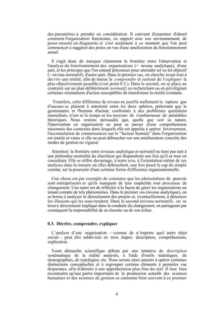 des paramètres à prendre en considération. Il convient d'examiner d'abord
comment l'organisation fonctionne, en rapport avec son environnement, de
poser ensuite un diagnostic et c'est seulement à ce moment que l'on peut
commencer à suggérer des pistes en vue d'une amélioration du fonctionnement
actuel.
Il s'agit donc de marquer clairement la frontière entre l'observation et
l'analyse du fonctionnement des organisations (= niveau analytique), d'une
part, et les principes que l'on entend préconiser pour atteindre tel ou tel objectif
(= niveau normatif), d'autre part. Dans le premier cas, on cherche avant tout à
décrire une réalité, afin de mieux la comprendre et surtout de l'expliquer le
plus objectivement possible (voir point 0.3.). Dans le second, on se place au
contraire sur un plan délibérément normatif, en recherchant ou en privilégiant
certaines orientations d'action susceptibles de transformer la réalité existante.
Toutefois, cette différence de niveau ne justifie nullement la rupture que
d'aucuns se plaisent à entretenir entre les deux sphères, prétextant que le
gestionnaire et l'homme d'action, confrontés à des problèmes quotidiens
immédiats, n'ont ni le temps ni les moyens de s'embarrasser de préalables
théoriques. Nous restons persuadés que, quelle que soit sa nature,
l'intervention en organisation ne peut se passer d'une compréhension
raisonnée des contextes dans lesquels elle est appelée à opérer. Inversement,
l'accumulation de connaissances sur le “facteur humain” dans l'organisation
est inutile et vaine si elle ne peut déboucher sur une amélioration concrète des
modes de gestion en vigueur.
Attention: la frontière entre niveaux analytique et normatif ne tient pas tant à
une prétendue neutralité du chercheur qui disparaîtrait une fois qu'il se mue en
consultant. Elle se réfère davantage, à notre avis, à l'orientation même de ses
analyses dans la mesure où elles débouchent, une fois passé le cap du simple
constat, sur la poursuite d'une certaine forme d'efficience organisationnelle.
Une chose est par exemple de constater que les phénomènes de pouvoir
sont omniprésents et qu'ils marquent de leur empreinte tout processus de
changement. Une autre est de réfléchir à la façon de gérer les organisations en
tenant compte de tels phénomènes. Dans le premier cas (niveau analytique), on
se borne à analyser le déroulement des projets et, éventuellement, à dénoncer
les illusions qui les sous-tendent. Dans le second (niveau normatif), on se
trouve directement impliqué dans la conduite du changement, en partageant par
conséquent la responsabilité de sa réussite ou de son échec.
0.3. Décrire, comprendre, expliquer
L’analyse d’une organisation —comme de n’importe quel autre objet
social— peut être subdivisée en trois étapes: description, compréhension,
explication.
Toute démarche scientifique débute par une tentative de description
systématique de la réalité analysée, à l'aide d'outils statistiques, de
monographies, de typologies, etc. Nous serons ainsi amenés à opérer certaines
distinctions conceptuelles et à regrouper certains éléments à première vue
disparates, afin d'aboutir à une appréhension plus fine du réel. Il faut bien
reconnaître qu'une partie importante de la production actuelle des sciences
humaines et des sciences de gestion se cantonne bien souvent à ce premier

6

 
