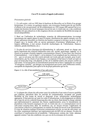 Cas n°5: le centre d’appels (call-center)
Présentation générale
1. Ce call-center, créé en 1992 dans la banlieue de Bruxelles est la filiale d’un groupe
britannique. Il a connu, en quelques années, une croissance foudroyante de son chiffre
d’affaires et de son personnel: de 40 collaborateurs en 1992 jusque 600 aujourd’hui et ce,
malgré des horaires de travail atypiques (travail de nuit, le week-end, etc.), des conditions
salariales très peu attractives et des exigences élevées en matière de flexibilité du temps de
travail (disponibilité).
2. Basé sur l’utilisation de technologies avancées de télécommunications (re-routage
automatique des appels depuis le pays d’origine, distribution des appels entrants vers les
divers opérateurs possibles en fonction du numéro composé et du pays ou de la région
d’appel, etc.), la société offre un service permanent d’assistance téléphonique en 17
langues différentes, à tout secteur d’activité (technologies de l’information, finances,
industrie, grande distribution, etc.).
3. En plus de services classiques de télémarketing, le call-center prend en charge une
partie importante des relations habituelles entre une société quelconque (appelée ici le
client) et sa propre clientèle (appelés consommateurs finaux). Il joue donc une fonction
d’intermédiation —voir la figure 1, où la relation (3) est remplacée par les relations (1) et
(2)— que ce soit pour une très courte période (un week-end, par exemple, pour la présouscription, par les clients d’une banque, à un emprunt d’Etat lancé le lundi suivant) ou
pour un terme plus long: cela dépend, en fait, de la stabilité relative des projets confiés au
call-center. Un tel processus d’externalisation pourrait bel et bien s’apparenter au concept
“d’entreprise virtuelle”, qui désigne un arrangement provisoire entre différentes entités,
susceptible de disparaître juste après la fin du projet particulier qui les lie.
Figure 1: Le rôle d’intermédiation d’un call-center
Call -center
(fournisseur de service)

(2)

(1)

Société-client
(industrie ou services)

Consommateurs
finaux

(3)

4. La plupart des clients du call-center sont à la recherche d’une main d’oeuvre qualifiée
peu coûteuse, spécialisée dans les activités de communication, acceptant une grande
flexibilité de leur temps de travail et disposant d’une infrastructure technologique
appropriée. Il faut préciser qu’outre les coûts d’infrastructure, le développement en interne
de ce type de service coûterait beaucoup plus cher au client, étant donné la charge salariale
que représenteraient le paiement des heures supplémentaires et/ou la rémunération de
prestations à des horaires atypiques (le soir, le week-end, etc.). L’externalisation vers le
call-center constitue donc, dans de nombreux cas, un moyen d’éviter l’application de
conventions collectives contraignantes en matière de temps de travail et de rémunération.
Ce type de situation explique la pression constamment exercée, au sein du call-center, sur
les coûts, notamment salariaux, qui représentent près de 60% de ses charges. En plus de
contribuer à l’amélioration de sa rentabilité, l’abaissement continu des coûts salariaux
apparaît comme l’une des conditions sine qua non de la croissance de la société.

61

 