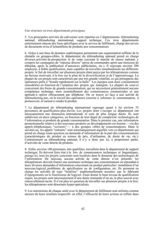 Une structure en trois départements principaux
5. Les principales activités du call-center sont réparties en 3 départements: télémarketing
national, télémarketing international, support technique. Ces trois départements
entretiennent chacun des liens spécifiques avec le service de fulfilment, chargé des envois
de documents et/ou d’échantillons de produits aux consommateurs.
6. Grâce à une base de données sophistiquées permettant une segmentation raffinée de la
clientèle en groupes-cibles, le département du télémarketing national prend en charge
diverses activités de prospection et de vente couvrant le marché de masse national, y
compris les campagnes de “réponse directe” (prise de commandes après une émission de
téléachat, après la publication d’annonces publicitaires, etc.). Il regroupe environ 200
employés, à faible qualification, mais capables de travailler simultanément sur différents
projets: le fait de travailler sur plusieurs projets étant perçu par les téléopérateurs comme
un facteur motivant, à la fois sur le plan de la diversification et de l’apprentissage. La
plupart de ces projets sont caractérisés par une très grande volatilité, ce qui présuppose des
opérateurs prêts à “bondir rapidement sur la balle”. Les équipes sont donc constamment
remodelées en fonction de l’ampleur des projets qui émergent. La plupart de ceux-ci
concernent des biens de grande consommation, qui ne nécessitent généralement aucune
compétence technique, mais essentiellement des connaissances commerciales et une
aptitude à opérer efficacement par téléphone. On se trouve ici face à une activité de
télémarketing pur, où le travail des opérateurs consiste à informer le consommateur, à
promouvoir, et surtout à vendre le produit.
7. Le département du télémarketing international regroupe quant à lui environ 35
personnes, de qualification plus élevée. Les projets dont s’occupe ce département ont
nécessairement une dimension internationale et sont de plus longue durée. Ils sont
subdivisés en deux catégories, en fonction de leur degré de complexité: technologies de
l’information et produits de grande consommation. Dans le premier cas, une information
promotionnelle relative à des nouveaux produits ou développements est fournie —via des
appels téléphoniques “sortants”— à des groupes cibles de consommateurs. Dans le
second cas, les appels “entrants” sont automatiquement aiguillés vers ce département qui
prend en charge toute question ou demande d’information de la part des consommateurs
(caractéristiques du produit en termes de prix, d’utilisation, de durée de vie, etc.).
Contrairement au télémarketing national, il n’y a donc pas ici, à proprement parler,
d’activités de vente directe de produits.
8. Enfin, environ 100 personnes, très qualifiées, travaillent dans le département de support
technique. Ils doivent faire état à la fois de connaissances techniques et linguistiques,
puisqu’ici, tous les projets concernés sont localisés dans le domaine des technologies de
l’information. De nouveau, aucune activité de vente directe n’est présente: les
téléopérateurs doivent fournir une assistance technique aux consommateurs en répondant à
leurs diverses demandes d’information concernant un produit particulier: installation d’un
nouveau logiciel, problèmes de spécification ou de configuration, etc. Ils prennent en
charge les activités de type “helpline” traditionnellement assurées par le fabricant
d’équipements ou le fournisseur de logiciel. Etant donné le haut niveau de qualification
requis, les projets sont nécessairement d’une durée minimale d’un an, le plus souvnt avec
renouvellement tacite. Il n’est plus ici question de travailler sur plusieurs projets à la fois:
les téléopérateurs sont désormais hyper-spécialisés.
9. Les interactions de chaque unité avec le département de fulfilment sont utilisées comme
mesure de leurs résultats respectifs: en effet, l’efficacité de leurs actions se reflète dans

62

 